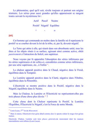 Le phénomène, quel qu'il soit, révèle toujours et partout son origine
trinitaire. Les séries pour aussi grandes qu'elles apparaissent se rangent
toutes suivant la mystérieuse loi :
                                  Actif      Passif       Neutre
                                 Positif Négatif Equilibre
                                    +           -            ∞

[61]

    Cet homme qui commande en maître dans la famille où il représente le
positif va se courber devant la loi de la tribu, et, par là, devenir négatif.

     La Terre qui attire à elle, qui réunit dans son absorbante unité, tous les
êtres et les objets situés à sa surface, agissant ainsi comme active, obéit
passivement à l'attraction du Soleil, son supérieur.

     Nous voyons par là apparaître l'absorption des séries inférieures par
les séries supérieures et de celles-ci, considérées comme séries inférieures,
par une série supérieure, etc., à l'infini 51.

    La chaleur apparaît positive dans le Chaud, négative dans le Froid,
équilibrée dans le Tempéré.

    La Lumière apparaît positive dans la Clarté, négative dans l'Ombre,
équilibrée dans la Pénombre.

   L'électricité se montre positive dans le Positif, négative dans le
Négatif, équilibrée dans le Neutre.

     Mais la Chaleur, la Lumière et l'Electricité ne représentent-elles pas
trois phases d'une chose plus élevée 52 ?

    Cette chose dont la Chaleur représente le Positif, la Lumière
l'Équilibre, l'Électricité le Négatif, c'est la Force de notre Monde.

51
     Louis Lucas, 3ème loi du Mouvement.
52
  Dans la nature, l'électricité n'est qu'un détail comme dans le spectre solaire le rouge n'est qu'une
nuance.
Electricité, Chaleur, Lumière sont trois phases générales,du mouvement dont les nuances
intermédiaires sont infinies (Louis Lucas).
 