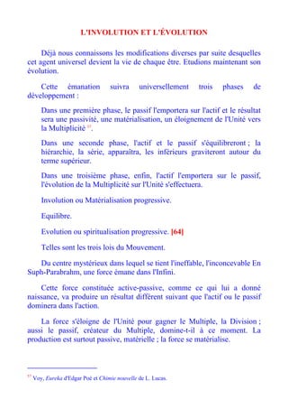 L'INVOLUTION ET L'ÉVOLUTION

     Déjà nous connaissons les modifications diverses par suite desquelles
cet agent universel devient la vie de chaque être. Etudions maintenant son
évolution.

    Cette émanation                 suivra      universellement   trois   phases   de
développement :
        Dans une première phase, le passif l'emportera sur l'actif et le résultat
        sera une passivité, une matérialisation, un éloignement de l'Unité vers
        la Multiplicité 57.
        Dans une seconde phase, l'actif et le passif s'équilibreront ; la
        hiérarchie, la série, apparaîtra, les inférieurs graviteront autour du
        terme supérieur.
        Dans une troisième phase, enfin, l'actif l'emportera sur le passif,
        l'évolution de la Multiplicité sur l'Unité s'effectuera.

        Involution ou Matérialisation progressive.

        Equilibre.

        Evolution ou spiritualisation progressive. [64]

        Telles sont les trois lois du Mouvement.

   Du centre mystérieux dans lequel se tient l'ineffable, l'inconcevable En
Suph-Parabrahm, une force émane dans l'Infini.

    Cette force constituée active-passive, comme ce qui lui a donné
naissance, va produire un résultat différent suivant que l'actif ou le passif
dominera dans l'action.

    La force s'éloigne de l'Unité pour gagner le Multiple, la Division ;
aussi le passif, créateur du Multiple, domine-t-il à ce moment. La
production est surtout passive, matérielle ; la force se matérialise.



57
     Voy, Eureka d'Edgar Poé et Chimie nouvelle de L. Lucas.
 