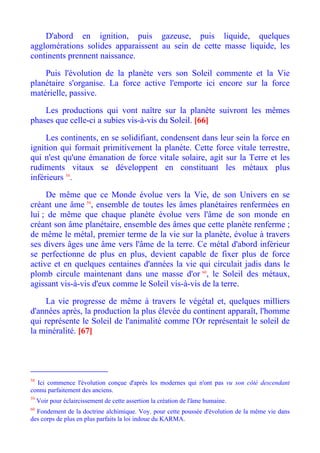D'abord en ignition, puis gazeuse, puis liquide, quelques
agglomérations solides apparaissent au sein de cette masse liquide, les
continents prennent naissance.

    Puis l'évolution de la planète vers son Soleil commente et la Vie
planétaire s'organise. La force active l'emporte ici encore sur la force
matérielle, passive.

    Les productions qui vont naître sur la planète suivront les mêmes
phases que celle-ci a subies vis-à-vis du Soleil. [66]

     Les continents, en se solidifiant, condensent dans leur sein la force en
ignition qui formait primitivement la planète. Cette force vitale terrestre,
qui n'est qu'une émanation de force vitale solaire, agit sur la Terre et les
rudiments vitaux se développent en constituant les métaux plus
inférieurs 58.

     De même que ce Monde évolue vers la Vie, de son Univers en se
créant une âme 59, ensemble de toutes les âmes planétaires renfermées en
lui ; de même que chaque planète évolue vers l'âme de son monde en
créant son âme planétaire, ensemble des âmes que cette planète renferme ;
de même le métal, premier terme de la vie sur la planète, évolue à travers
ses divers âges une âme vers l'âme de la terre. Ce métal d'abord inférieur
se perfectionne de plus en plus, devient capable de fixer plus de force
active et en quelques centaines d'années la vie qui circulait jadis dans le
plomb circule maintenant dans une masse d'or 60, le Soleil des métaux,
agissant vis-à-vis d'eux comme le Soleil vis-à-vis de la terre.

     La vie progresse de même à travers le végétal et, quelques milliers
d'années après, la production la plus élevée du continent apparaît, l'homme
qui représente le Soleil de l'animalité comme l'Or représentait le soleil de
la minéralité. [67]




58
  Ici commence l'évolution conçue d'après les modernes qui n'ont pas vu son côté descendant
connu parfaitement des anciens.
59
     Voir pour éclaircissement de cette assertion la création de l'âme humaine.
60
  Fondement de la doctrine alchimique. Voy. pour cette poussée d'évolution de la même vie dans
des corps de plus en plus parfaits la loi indoue du KARMA.
 