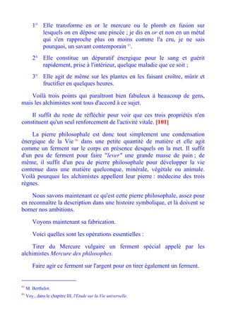 1° Elle transforme en or le mercure ou le plomb en fusion sur
           lesquels on en dépose une pincée ; je dis en or et non en un métal
           qui s'en rapproche plus on moins comme l'a cru, je ne sais
           pourquoi, un savant contemporain 85.
        2° Elle constitue un dépuratif énergique pour le sang et guérit
           rapidement, prise à l'intérieur, quelque maladie que ce soit ;
        3° Elle agit de même sur les plantes en les faisant croître, mûrir et
           fructifier en quelques heures.

    Voilà trois points qui paraîtront bien fabuleux à beaucoup de gens,
mais les alchimistes sont tous d'accord à ce sujet.

    Il suffit du reste de réfléchir pour voir que ces trois propriétés n'en
constituent qu'un seul renforcement de l'activité vitale. [101]

    La pierre philosophale est donc tout simplement une condensation
énergique de la Vie 86 dans une petite quantité de matière et elle agit
comme un ferment sur le corps en présence desquels on la met. Il suffit
d'un peu de ferment pour faire "lever" une grande masse de pain ; de
même, il suffit d'un peu de pierre philosophale pour développer la vie
contenue dans une matière quelconque, minérale, végétale ou animale.
Voilà pourquoi les alchimistes appellent leur pierre : médecine des trois
règnes.

    Nous savons maintenant ce qu'est cette pierre philosophale, assez pour
en reconnaître la description dans une histoire symbolique, et là doivent se
borner nos ambitions.

        Voyons maintenant sa fabrication.

        Voici quelles sont les opérations essentielles :

    Tirer du Mercure vulgaire un ferment spécial appelé par les
alchimistes Mercure des philosophes.

        Faire agir ce ferment sur l'argent pour en tirer également un ferment.


85
     M. Berthelot.
86
     Voy., dans le chapitre III, l'Etude sur la Vie universelle.
 