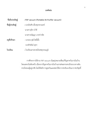 ก
บทคัดย่อ
ชื่อสิ่งประดิษฐ์ : PAP vacuum (Portable Air-Purifier vacuum)
ชื่อผู้ประดิษฐ์ : นายอินทัช เยี่ยงศุภพานนทร์
นางสาวรุธิรา ล่ำดี
นางสาวธนัญญา เงาสว่างจิต
ครูที่ปรึกษา : นายธนาวุฒิ โพธิ์เตี้ย
นายศิวพันธ์ ฤาชา
โรงเรียน : โรงเรียนสารสาสน์วิเทศสุวรรณภูมิ
การศึกษาการใช้งาน PAP vacuum มีจุดมุ่งหมายเพื่อแก้ปัญหาควันภายในบ้าน
โดยเฉพาะในห้องครัว เนื่องจากปัญหาควันภายในบ้านอาจส่งผลกระทบถึงระบบทางเดิน
หายใจของผู้อยู่อาศัย โดยใช้หลักการดูดควันและฟอกให้อากาศกลับมาเป็นอากาศบริสุทธิ์
 