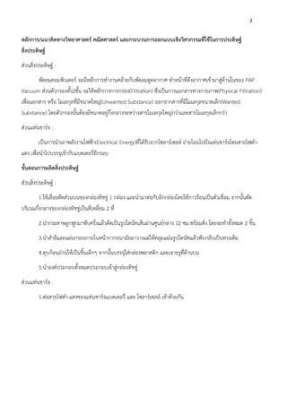 2
หลักการ/แนวคิดทางวิทยาศาสตร์ คณิตศาสตร์ และกระบวนการออกแบบเชิงวิศวกรรมที่ใช้ในการประดิษฐ์
สิ่งประดิษฐ์
ส่วนสิ่งประดิษฐ์ :
พัดลมคอมพิวเตอร์ จะมีหลักการทำงานคล้ายกับพัดลมดูดอากาศ ทำหน้าที่ดึงอากาศเข้ามาสู่ด้านในของ PAP
Vacuum ส่วนตัวกรองทั้ง2ชั้น จะใช้หลักการการกรอง(Filtration) ซึ่งเป็นการแยกสารทางกายภาพ(Physical Filtration)
เพื่อแยกสาร หรือ โมเลกุลที่มีขนาดใหญ่(Unwanted Substance) ออกจากสารที่มีโมเลกุลขนาดเล็ก(Wanted
Substance) โดยตัวกรองนั้นต้องมีขนาดอยู่กึ่งกลางระหว่างสารโมเลกุลใหญ่กว่าและสารโมเลกุลเล็กกว่า
ส่วนแท่นชาร์จ :
เป็นการนำเอาพลังงานไฟฟ้า(Electrical Energy)ที่ได้รับจากโซลาร์เซลล์ ถ่ายโอนไปยังแท่นชาร์จโดยสายไฟดำ-
แดง เพื่อนำไปบรรจุเข้ากับแบตเตอรี่อีกรอบ
ขั้นตอนการผลิตสิ่งประดิษฐ์
ส่วนสิ่งประดิษฐ์ :
1.ใช้เลื่อยตัดส่วนบนของกล่องทิชชู่ 1 กล่อง และนำมาต่อกับอีกกล่องโดยใช้กาวร้อนเป็นตัวเชื่อม จากนั้นตัด
บริเวณกึ่งกลางของกล่องทิชชู่เป็นสี่เหลี่ยม 2 ที่
2.นำกระดาษลูกฟูกมาพับครึ่งแล้วตัดเป็นรูปโดนัทเส้นผ่านศูนย์กลาง 12 ซม.พร้อมติ่ง โดยจะทำทั้งหมด 2 ชิ้น
3.นำสำลีและแผ่นกรองภายในหน้ากากอนามัยมาวางแผ่ให้คลุมแผ่นรูปโดนัทแล้วพับกลับเป็นทรงเดิม
4.ทุบก้อนถ่านให้เป็นชิ้นเล็กๆ จากนั้นบรรจุใส่กล่องพลาสติก และเจาะรูที่ด้านบน
5.นำองค์ประกอบทั้งหมดประกอบเข้าสู่กล่องทิชชู่
ส่วนแท่นชาร์จ :
1.ต่อสายไฟดำ-แดงของแท่นชาร์จแบตเตอรี่ และ โซลาร์เซลล์ เข้าด้วยกัน
 