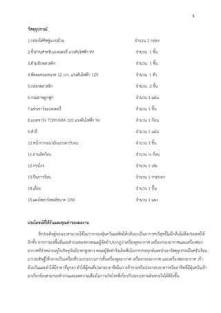 3
วัสดุอุปกรณ์
1.กล่องใส่ทิชชู่แบบม้วน จำนวน 2 กล่อง
2.ขั้วถ่านสำหรับแบตเตอรี่ แรงดันไฟฟ้า 9V จำนวน 1 ชิ้น
3.ด้ามจับพลาสติก จำนวน 1 ชิ้น
4.พัดลมคอมขนาด 12 cm. แรงดันไฟฟ้า 12V จำนวน 1 ตัว
5.กล่องพลาสติก จำนวน 2 ชิ้น
6.กระดาษลูกฟูก จำนวน 1 แผ่น
7.แท่นชาร์จแบตเตอรี่ จำนวน 1 ชิ้น
8.แบตชาร์จ TORIYAMA 320 แรงดันไฟฟ้า 9V จำนวน 1 ก้อน
9.สำลี จำนวน 1 แผ่น
10.หน้ากากอนามัยแบบคาร์บอน จำนวน 1 ชิ้น
11.ถ่านอัดก้อน จำนวน ½ ก้อน
12.กรรไกร จำนวน 1 เล่ม
13.ปืนกาวร้อน จำนวน 1 กระบอก
14.เลื่อย จำนวน 1 ปื้น
15.แผงโซลาร์เซลล์ขนาด 10W จำนวน 1 แผง
ประโยชน์ที่ได้รับและคุณค่าของผลงาน
สิ่งประดิษฐ์ของเราสามารถใช้ในการกรองฝุ่นควันมลพิษให้กลับมาเป็นอากาศบริสุทธิ์ไม่มีกลิ่นไม่พึงประสงค์ได้
อีกทั้ง จากการลงพื้นที่และสำรวจของทางคณะผู้จัดทำปรากฎว่าเครื่องดูดอากาศ เครื่องกรองอากาศและเครื่องฟอก
อากาศที่จำหน่ายอยู่ในปัจจุบันมีราคาสูงทาง คณะผู้จัดทำจึงเล็งเห็นในการประยุกต์และนำเอาวัสดุอุปกรณ์ในครัวเรือน
มาประดิษฐ์ให้กลายเป็นเครื่องที่รวมกระบวนการทั้งเครื่องดูดอากาศ เครื่องกรองอากาศ และเครื่องฟอกอากาศ เข้า
ด้วยกันและทำให้มีราคาที่ถูกลง ทำให้ผู้คนที่ประกอบอาชีพในการค้าขายหรือประกอบอาหารหรืออาชีพที่มีฝุ่นควันเข้า
มาเกี่ยวข้องสามารถทำงานและลดความเสี่ยงในการเกิดโรคที่เกี่ยวกับระบบทางเดินหายใจได้ดียิ่งขึ้น
 