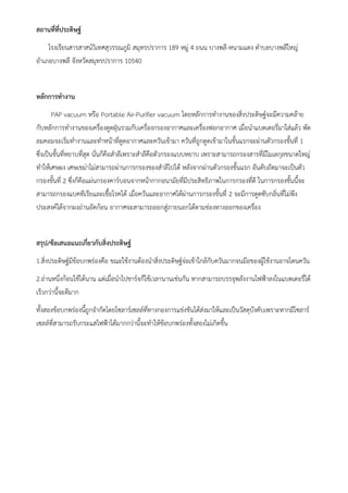 4
สถานที่ที่ประดิษฐ์
โรงเรียนสารสาสน์วิเทศสุวรรณภูมิ สมุทรปราการ 189 หมู่ 4 ถนน บางพลี-หนามแดง ตำบลบางพลีใหญ่
อำเภอบางพลี จังหวัดสมุทรปราการ 10540
หลักการทำงาน
PAP vacuum หรือ Portable Air-Purifier vacuum โดยหลักการทำงานของสิ่งประดิษฐ์จะมีความคล้าย
กับหลักการทำงานของเครื่องดูดฝุ่นรวมกับเครื่องกรองอากาศและเครื่องฟอกอากาศ เมื่อนำแบตเตอรี่มาใส่แล้ว พัด
ลมคอมจะเริ่มทำงานและทำหน้าที่ดูดอากาศและควันเข้ามา ควันที่ถูกดูดเข้ามาในขั้นแรกจะผ่านตัวกรองขั้นที่ 1
ซึ่งเป็นขั้นที่หยาบที่สุด นั่นก็คือสำลีเพราะสำลีคือตัวกรองแบบหยาบ เพราะสามารถกรองสารที่มีโมเลกุลขนาดใหญ่
ทำให้เศษผง เศษเขม่าไม่สามารถผ่านการกรองของสำลีไปได้ หลังจากผ่านตัวกรองขั้นแรก อันดับถัดมาจะเป็นตัว
กรองขั้นที่ 2 ซึ่งก็คือแผ่นกรองคาร์บอนจากหน้ากากอนามัยที่มีประสิทธิภาพในการกรองที่ดี ในการกรองชั้นนี้จะ
สามารถกรองแบคทีเรียและเชื้อโรคได้ เมื่อควันและอากาศได้ผ่านการกรองขั้นที่ 2 จะมีการดูดซับกลิ่นที่ไม่พึง
ประสงค์ได้จากผงถ่านอัดก้อน อากาศจะสามารถออกสู่ภายนอกได้ตามช่องทางออกของเครื่อง
สรุป/ข้อเสนอแนะเกี่ยวกับสิ่งประดิษฐ์
1.สิ่งประดิษฐ์มีข้อบกพร่องคือ ขณะใช้งานต้องนำสิ่งประดิษฐ์จ่อเข้าใกล้กับควันมากจนมือของผู้ใช้งานอาจโดนควัน
2.ถ่านหนึ่งก้อนใช้ได้นาน แต่เมื่อนำไปชาร์จก็ใช้เวลานานเช่นกัน หากสามารถบรรจุพลังงานไฟฟ้าลงในแบตเตอรี่ได้
เร็วกว่านี้จะดีมาก
ทั้งสองข้อบกพร่องนี้ถูกจำกัดโดยโซลาร์เซลล์ที่ทางกองการแข่งขันได้ส่งมาให้และเป็นวัสดุบังคับเพราะหากมีโซลาร์
เซลล์ที่สามารถรับกระแสไฟฟ้าได้มากกว่านี้จะทำให้ข้อบกพร่องทั้งสองไม่เกิดขึ้น
 