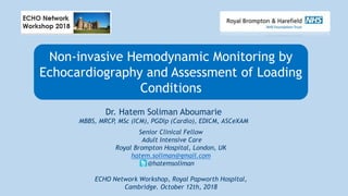 Non-invasive Hemodynamic Monitoring by
Echocardiography and Assessment of Loading
Conditions
Senior Clinical Fellow
Adult Intensive Care
Royal Brompton Hospital, London, UK
hatem.soliman@gmail.com
@hatemsoliman
ECHO Network Workshop, Royal Papworth Hospital,
Cambridge. October 12th, 2018
Dr. Hatem Soliman Aboumarie
MBBS, MRCP, MSc (ICM), PGDip (Cardio), EDICM, ASCeXAM
 