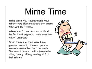 Mime Time
In this game you have to make your
actions very clear so people can guess
what you are miming.
In teams of 6, one person stands at
the front and begins to mime an action
written on a card.
When the rest of their team have
guessed correctly, the next person
mimes a new action from the cards.
The team to win is the first team to be
sitting quietly, after guessing all 6 of
their mimes.
 