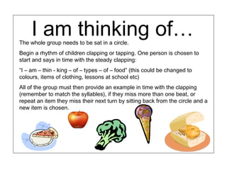 I am thinking of…
The whole group needs to be sat in a circle.
Begin a rhythm of children clapping or tapping. One person is chosen to
start and says in time with the steady clapping:
“I – am – thin - king – of – types – of – food” (this could be changed to
colours, items of clothing, lessons at school etc)
All of the group must then provide an example in time with the clapping
(remember to match the syllables), if they miss more than one beat, or
repeat an item they miss their next turn by sitting back from the circle and a
new item is chosen.
 