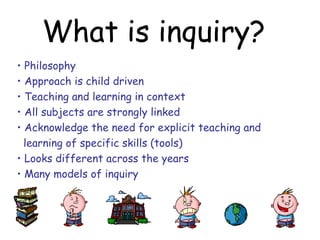 What is inquiry?
• Philosophy
• Approach is child driven
• Teaching and learning in context
• All subjects are strongly linked
• Acknowledge the need for explicit teaching and
  learning of specific skills (tools)
• Looks different across the years
• Many models of inquiry
 