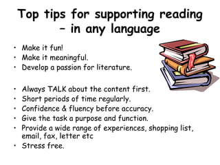 Top tips for supporting reading
           – in any language
• Make it fun!
• Make it meaningful.
• Develop a passion for literature.

• Always TALK about the content first.
• Short periods of time regularly.
• Confidence & fluency before accuracy.
• Give the task a purpose and function.
• Provide a wide range of experiences, shopping list,
  email, fax, letter etc
• Stress free.
 