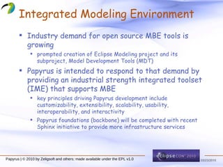 Integrated Modeling Environment Industry demand for open source MBE tools is growing prompted creation of Eclipse Modeling project and its subproject,  M odel  D evelopment  T ools (MDT) Papyrus is intended to respond to that demand by providing an industrial strength integrated toolset (IME) that supports MBE key principles driving Papyrus development include  customizability ,  extensibility ,  scalability ,  usability ,  interoperability , and  interactivity Papyrus foundations (backbone) will be completed with recent Sphinx initiative to provide more infrastructure services 