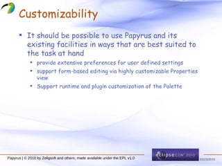 Customizability It should be possible to use Papyrus and its existing facilities in ways that are best suited to the task at hand provide extensive preferences for user defined settings support form-based editing via highly customizable Properties view Support runtime and plugin customization of the Palette  Papyrus | © 2010 by Zeligsoft and others; made available under the EPL v1.0 
