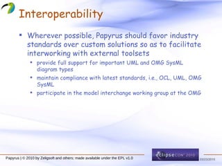 Interoperability Wherever possible, Papyrus should favor industry standards over custom solutions so as to facilitate interworking with external toolsets provide full support for important UML and OMG SysML diagram types maintain compliance with latest standards, i.e., OCL, UML, OMG SysML participate in the model interchange working group at the OMG 