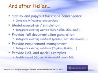 And after Helios… Sphinx and papyrus backbone convergence Complete infrastructure services Model execution / simulation Integrate existing works (TOPCASED, CEA, MXF) Provide full documentation generation Integrate existing solutions (gendoc, Birt, doc2model,...) Provide requirement management Integrate existing solutions (TopReq, MyReq, …) Provide DSL and model examples Profile-based DSL and Meta model based DSL Papyrus | © 2010 by MDT Papyrus partners; made available under the EPL v1.0 