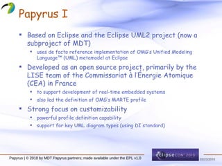 Papyrus I Based on Eclipse and the Eclipse UML2 project (now a subproject of MDT) uses de facto reference implementation of OMG’s Unified Modeling Language™ (UML) metamodel at Eclipse Developed as an open source project, primarily by the LISE team of the Commissariat à l’Énergie Atomique (CEA) in France to support development of real-time embedded systems also led the definition of OMG’s MARTE profile Strong focus on customizability powerful profile definition capability support for key UML diagram types (using DI standard) Papyrus | © 2010 by MDT Papyrus partners; made available under the EPL v1.0 