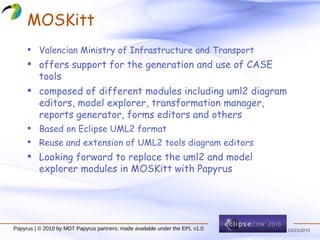 MOSKitt Valencian Ministry of Infrastructure and Transport offers support for the generation and use of CASE tools  composed of different modules including uml2 diagram editors, model explorer, transformation manager, reports generator, forms editors and others  Based on Eclipse UML2 format Reuse and extension of UML2 tools diagram editors Looking forward to replace the uml2 and model explorer modules in MOSKitt with Papyrus  Papyrus | © 2010 by MDT Papyrus partners; made available under the EPL v1.0 