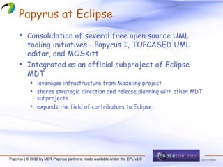 Papyrus at Eclipse Consolidation of several free open source UML tooling initiatives - Papyrus I, TOPCASED UML editor, and MOSKitt Integrated as an official subproject of Eclipse MDT leverages infrastructure from Modeling project shares strategic direction and release planning with other MDT subprojects expands the field of contributors to Eclipse Papyrus | © 2010 by MDT Papyrus partners; made available under the EPL v1.0 