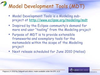 Model Development Tools (MDT) Model Development Tools is a Modeling sub-project at  http://www.eclipse.org/modeling/mdt Inspired by the Eclipse community’s demand for more end user “tooling” from the Modeling project Purpose of MDT is to provide extensible frameworks and exemplary tools for the metamodels within the scope of the Modeling project Next release scheduled for June 2010 (Helios) 