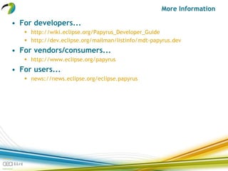 More Information
• For developers...
 http://wiki.eclipse.org/Papyrus_Developer_Guide
 http://dev.eclipse.org/mailman/listinfo/mdt-papyrus.dev
• For vendors/consumers...
 http://www.eclipse.org/papyrus
• For users...
 news://news.eclipse.org/eclipse.papyrus
 