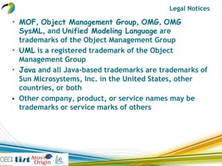 Legal Notices
• MOF, Object Management Group, OMG, OMG
SysML, and Unified Modeling Language are
trademarks of the Object Management Group
• UML is a registered trademark of the Object
Management Group
• Java and all Java-based trademarks are trademarks of
Sun Microsystems, Inc. in the United States, other
countries, or both
• Other company, product, or service names may be
trademarks or service marks of others
 