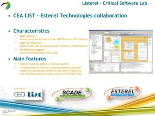 Listerel – Critical Software Lab
• CEA LIST – Esterel Technologies collaboration
• Characteristics
 Open source:
Shares components with Eclipse MDT Papyrus (EPL license)
 Open architecture:
SysML model API for data extract, import or modifications
 Professional support:
Unified look and feel with SCADE
• Main features
 System modeling based on SysML standard
 No duplication of efforts, no inconsistencies between
system structural description (SysML Block Diagrams)
and software behavioral description with SCADE Suite
 