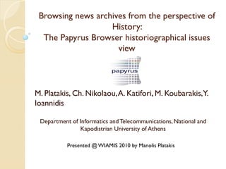 Browsing news archives from the perspective of
                   History:
  The Papyrus Browser historiographical issues
                     view



M. Platakis, Ch. Nikolaou, A. Katifori, M. Koubarakis,Y.
Ioannidis

 Department of Informatics and Telecommunications, National and
               Kapodistrian University of Athens

           Presented @ WIAMIS 2010 by Manolis Platakis
 