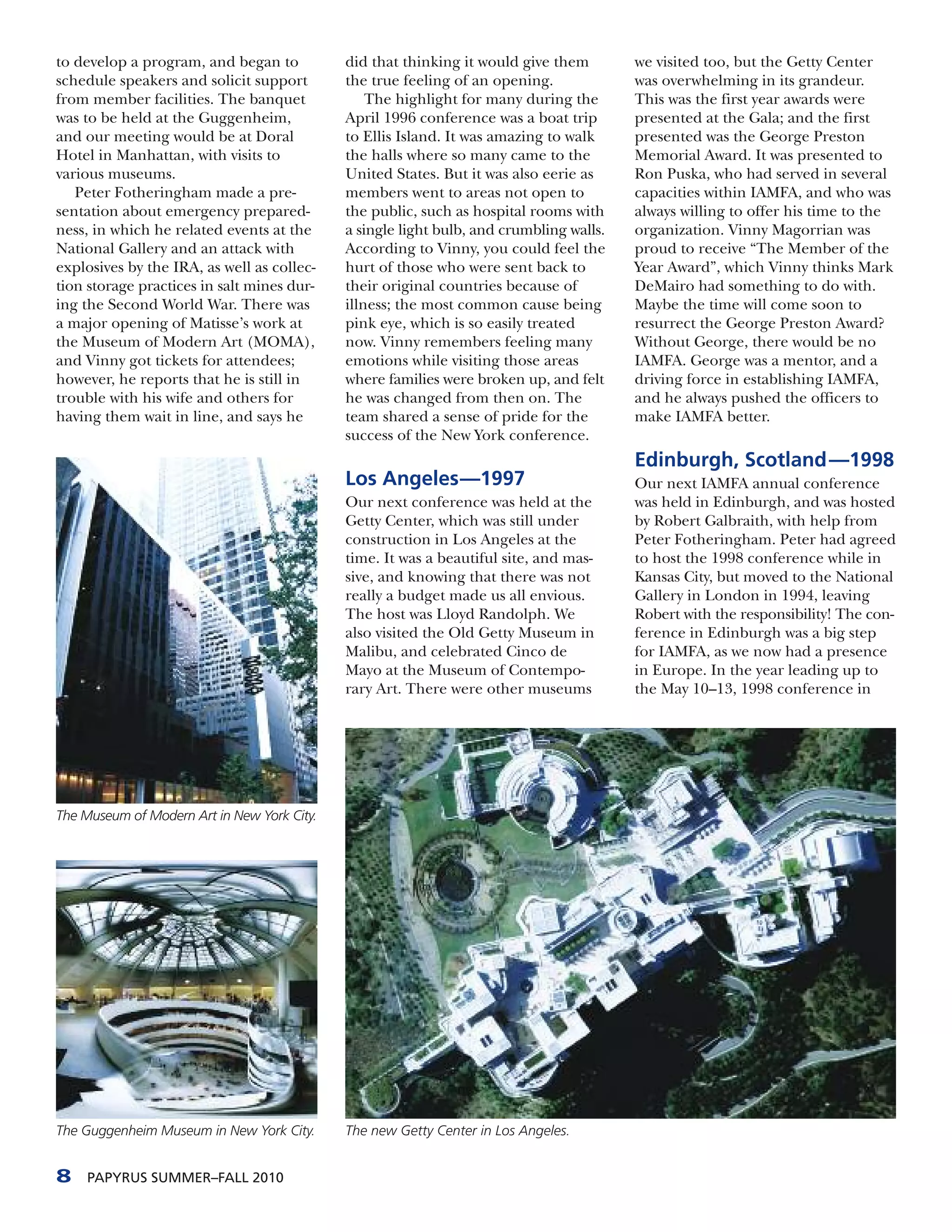 to develop a program, and began to           did that thinking it would give them        we visited too, but the Getty Center
schedule speakers and solicit support        the true feeling of an opening.             was overwhelming in its grandeur.
from member facilities. The banquet              The highlight for many during the       This was the first year awards were
was to be held at the Guggenheim,            April 1996 conference was a boat trip       presented at the Gala; and the first
and our meeting would be at Doral            to Ellis Island. It was amazing to walk     presented was the George Preston
Hotel in Manhattan, with visits to           the halls where so many came to the         Memorial Award. It was presented to
various museums.                             United States. But it was also eerie as     Ron Puska, who had served in several
   Peter Fotheringham made a pre-            members went to areas not open to           capacities within IAMFA, and who was
sentation about emergency prepared-          the public, such as hospital rooms with     always willing to offer his time to the
ness, in which he related events at the      a single light bulb, and crumbling walls.   organization. Vinny Magorrian was
National Gallery and an attack with          According to Vinny, you could feel the      proud to receive “The Member of the
explosives by the IRA, as well as collec-    hurt of those who were sent back to         Year Award”, which Vinny thinks Mark
tion storage practices in salt mines dur-    their original countries because of         DeMairo had something to do with.
ing the Second World War. There was          illness; the most common cause being        Maybe the time will come soon to
a major opening of Matisse’s work at         pink eye, which is so easily treated        resurrect the George Preston Award?
the Museum of Modern Art (MOMA),             now. Vinny remembers feeling many           Without George, there would be no
and Vinny got tickets for attendees;         emotions while visiting those areas         IAMFA. George was a mentor, and a
however, he reports that he is still in      where families were broken up, and felt     driving force in establishing IAMFA,
trouble with his wife and others for         he was changed from then on. The            and he always pushed the officers to
having them wait in line, and says he        team shared a sense of pride for the        make IAMFA better.
                                             success of the New York conference.
                                                                                         Edinburgh, Scotland —1998
                                             Los Angeles—1997                            Our next IAMFA annual conference
                                             Our next conference was held at the         was held in Edinburgh, and was hosted
                                             Getty Center, which was still under         by Robert Galbraith, with help from
                                             construction in Los Angeles at the          Peter Fotheringham. Peter had agreed
                                             time. It was a beautiful site, and mas-     to host the 1998 conference while in
                                             sive, and knowing that there was not        Kansas City, but moved to the National
                                             really a budget made us all envious.        Gallery in London in 1994, leaving
                                             The host was Lloyd Randolph. We             Robert with the responsibility! The con-
                                             also visited the Old Getty Museum in        ference in Edinburgh was a big step
                                             Malibu, and celebrated Cinco de             for IAMFA, as we now had a presence
                                             Mayo at the Museum of Contempo-             in Europe. In the year leading up to
                                             rary Art. There were other museums          the May 10–13, 1998 conference in




The Museum of Modern Art in New York City.




The Guggenheim Museum in New York City.      The new Getty Center in Los Angeles.


8    PAPYRUS SUMMER–FALL 2010
 