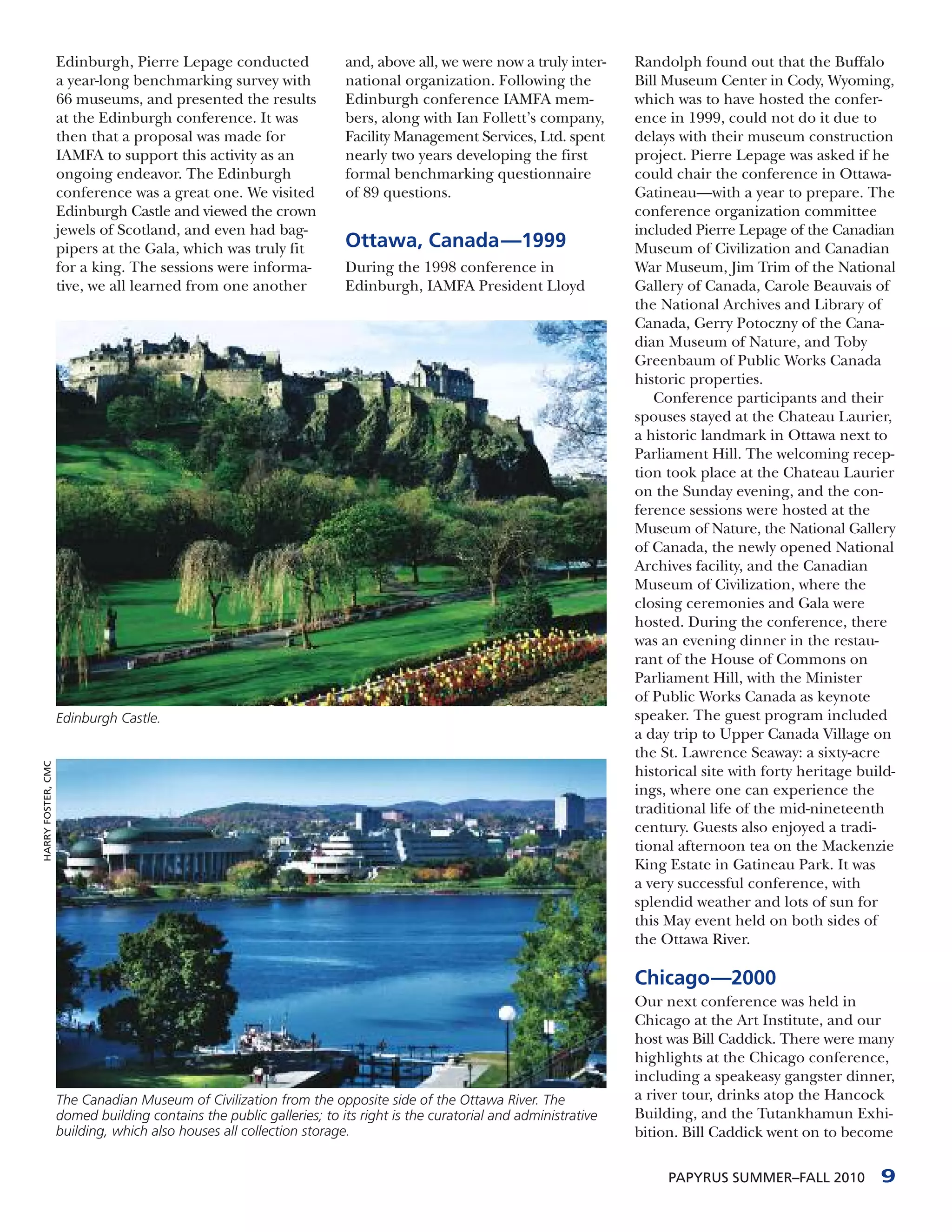 Edinburgh, Pierre Lepage conducted                and, above all, we were now a truly inter-      Randolph found out that the Buffalo
                    a year-long benchmarking survey with              national organization. Following the            Bill Museum Center in Cody, Wyoming,
                    66 museums, and presented the results             Edinburgh conference IAMFA mem-                 which was to have hosted the confer-
                    at the Edinburgh conference. It was               bers, along with Ian Follett’s company,         ence in 1999, could not do it due to
                    then that a proposal was made for                 Facility Management Services, Ltd. spent        delays with their museum construction
                    IAMFA to support this activity as an              nearly two years developing the first           project. Pierre Lepage was asked if he
                    ongoing endeavor. The Edinburgh                   formal benchmarking questionnaire               could chair the conference in Ottawa-
                    conference was a great one. We visited            of 89 questions.                                Gatineau—with a year to prepare. The
                    Edinburgh Castle and viewed the crown                                                             conference organization committee
                    jewels of Scotland, and even had bag-                                                             included Pierre Lepage of the Canadian
                    pipers at the Gala, which was truly fit           Ottawa, Canada—1999                             Museum of Civilization and Canadian
                    for a king. The sessions were informa-            During the 1998 conference in                   War Museum, Jim Trim of the National
                    tive, we all learned from one another             Edinburgh, IAMFA President Lloyd                Gallery of Canada, Carole Beauvais of
                                                                                                                      the National Archives and Library of
                                                                                                                      Canada, Gerry Potoczny of the Cana-
                                                                                                                      dian Museum of Nature, and Toby
                                                                                                                      Greenbaum of Public Works Canada
                                                                                                                      historic properties.
                                                                                                                         Conference participants and their
                                                                                                                      spouses stayed at the Chateau Laurier,
                                                                                                                      a historic landmark in Ottawa next to
                                                                                                                      Parliament Hill. The welcoming recep-
                                                                                                                      tion took place at the Chateau Laurier
                                                                                                                      on the Sunday evening, and the con-
                                                                                                                      ference sessions were hosted at the
                                                                                                                      Museum of Nature, the National Gallery
                                                                                                                      of Canada, the newly opened National
                                                                                                                      Archives facility, and the Canadian
                                                                                                                      Museum of Civilization, where the
                                                                                                                      closing ceremonies and Gala were
                                                                                                                      hosted. During the conference, there
                                                                                                                      was an evening dinner in the restau-
                                                                                                                      rant of the House of Commons on
                                                                                                                      Parliament Hill, with the Minister
                                                                                                                      of Public Works Canada as keynote
                    Edinburgh Castle.                                                                                 speaker. The guest program included
                                                                                                                      a day trip to Upper Canada Village on
                                                                                                                      the St. Lawrence Seaway: a sixty-acre
HARRY FOSTER, CMC




                                                                                                                      historical site with forty heritage build-
                                                                                                                      ings, where one can experience the
                                                                                                                      traditional life of the mid-nineteenth
                                                                                                                      century. Guests also enjoyed a tradi-
                                                                                                                      tional afternoon tea on the Mackenzie
                                                                                                                      King Estate in Gatineau Park. It was
                                                                                                                      a very successful conference, with
                                                                                                                      splendid weather and lots of sun for
                                                                                                                      this May event held on both sides of
                                                                                                                      the Ottawa River.

                                                                                                                      Chicago—2000
                                                                                                                      Our next conference was held in
                                                                                                                      Chicago at the Art Institute, and our
                                                                                                                      host was Bill Caddick. There were many
                                                                                                                      highlights at the Chicago conference,
                                                                                                                      including a speakeasy gangster dinner,
                    The Canadian Museum of Civilization from the opposite side of the Ottawa River. The               a river tour, drinks atop the Hancock
                    domed building contains the public galleries; to its right is the curatorial and administrative   Building, and the Tutankhamun Exhi-
                    building, which also houses all collection storage.                                               bition. Bill Caddick went on to become

                                                                                                                           PAPYRUS SUMMER–FALL 2010          9
 