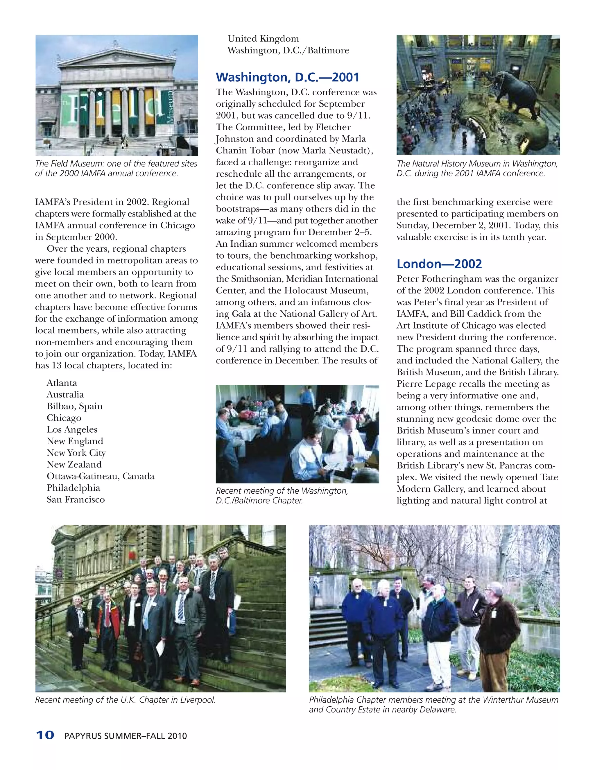 United Kingdom
                                                   Washington, D.C./Baltimore

                                               Washington, D.C.—2001
                                               The Washington, D.C. conference was
                                               originally scheduled for September
                                               2001, but was cancelled due to 9/11.
                                               The Committee, led by Fletcher
                                               Johnston and coordinated by Marla
                                               Chanin Tobar (now Marla Neustadt),
The Field Museum: one of the featured sites    faced a challenge: reorganize and           The Natural History Museum in Washington,
of the 2000 IAMFA annual conference.           reschedule all the arrangements, or         D.C. during the 2001 IAMFA conference.
                                               let the D.C. conference slip away. The
IAMFA’s President in 2002. Regional            choice was to pull ourselves up by the
                                                                                           the first benchmarking exercise were
chapters were formally established at the      bootstraps—as many others did in the
                                                                                           presented to participating members on
IAMFA annual conference in Chicago             wake of 9/11—and put together another
                                                                                           Sunday, December 2, 2001. Today, this
in September 2000.                             amazing program for December 2–5.
                                                                                           valuable exercise is in its tenth year.
   Over the years, regional chapters           An Indian summer welcomed members
were founded in metropolitan areas to          to tours, the benchmarking workshop,
                                               educational sessions, and festivities at    London—2002
give local members an opportunity to
meet on their own, both to learn from          the Smithsonian, Meridian International     Peter Fotheringham was the organizer
one another and to network. Regional           Center, and the Holocaust Museum,           of the 2002 London conference. This
chapters have become effective forums          among others, and an infamous clos-         was Peter’s final year as President of
for the exchange of information among          ing Gala at the National Gallery of Art.    IAMFA, and Bill Caddick from the
local members, while also attracting           IAMFA’s members showed their resi-          Art Institute of Chicago was elected
non-members and encouraging them               lience and spirit by absorbing the impact   new President during the conference.
to join our organization. Today, IAMFA         of 9/11 and rallying to attend the D.C.     The program spanned three days,
has 13 local chapters, located in:             conference in December. The results of      and included the National Gallery, the
                                                                                           British Museum, and the British Library.
   Atlanta                                                                                 Pierre Lepage recalls the meeting as
   Australia                                                                               being a very informative one and,
   Bilbao, Spain                                                                           among other things, remembers the
   Chicago                                                                                 stunning new geodesic dome over the
   Los Angeles                                                                             British Museum’s inner court and
   New England                                                                             library, as well as a presentation on
   New York City                                                                           operations and maintenance at the
   New Zealand                                                                             British Library’s new St. Pancras com-
   Ottawa-Gatineau, Canada                                                                 plex. We visited the newly opened Tate
   Philadelphia                                Recent meeting of the Washington,           Modern Gallery, and learned about
   San Francisco                               D.C./Baltimore Chapter.                     lighting and natural light control at




Recent meeting of the U.K. Chapter in Liverpool.                      Philadelphia Chapter members meeting at the Winterthur Museum
                                                                      and Country Estate in nearby Delaware.


10     PAPYRUS SUMMER–FALL 2010
 