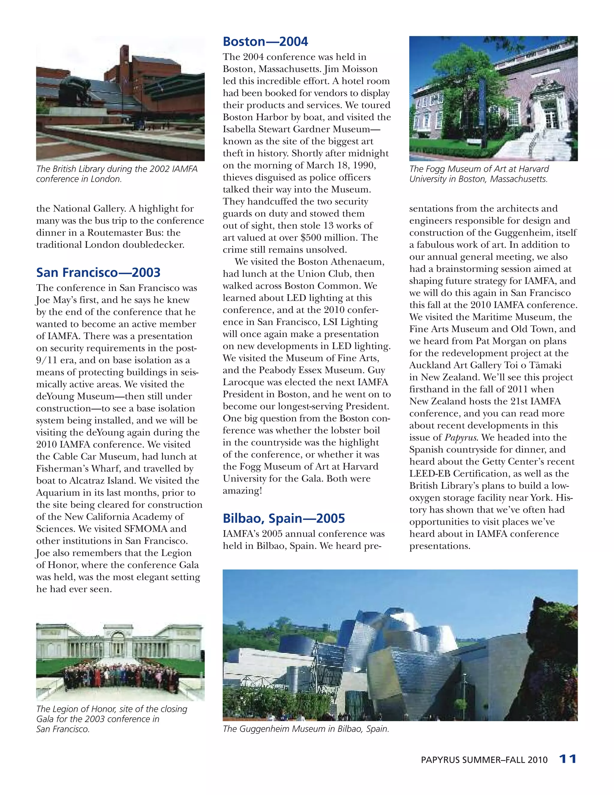 Boston—2004
                                            The 2004 conference was held in
                                            Boston, Massachusetts. Jim Moisson
                                            led this incredible effort. A hotel room
                                            had been booked for vendors to display
                                            their products and services. We toured
                                            Boston Harbor by boat, and visited the
                                            Isabella Stewart Gardner Museum—
                                            known as the site of the biggest art
                                            theft in history. Shortly after midnight
The British Library during the 2002 IAMFA   on the morning of March 18, 1990,          The Fogg Museum of Art at Harvard
conference in London.                       thieves disguised as police officers       University in Boston, Massachusetts.
                                            talked their way into the Museum.
                                            They handcuffed the two security
the National Gallery. A highlight for       guards on duty and stowed them             sentations from the architects and
many was the bus trip to the conference     out of sight, then stole 13 works of       engineers responsible for design and
dinner in a Routemaster Bus: the            art valued at over $500 million. The       construction of the Guggenheim, itself
traditional London doubledecker.            crime still remains unsolved.              a fabulous work of art. In addition to
                                               We visited the Boston Athenaeum,        our annual general meeting, we also
                                                                                       had a brainstorming session aimed at
San Francisco—2003                          had lunch at the Union Club, then
                                            walked across Boston Common. We            shaping future strategy for IAMFA, and
The conference in San Francisco was                                                    we will do this again in San Francisco
Joe May’s first, and he says he knew        learned about LED lighting at this
                                            conference, and at the 2010 confer-        this fall at the 2010 IAMFA conference.
by the end of the conference that he                                                   We visited the Maritime Museum, the
wanted to become an active member           ence in San Francisco, LSI Lighting
                                            will once again make a presentation        Fine Arts Museum and Old Town, and
of IAMFA. There was a presentation                                                     we heard from Pat Morgan on plans
on security requirements in the post-       on new developments in LED lighting.
                                            We visited the Museum of Fine Arts,        for the redevelopment project at the
9/11 era, and on base isolation as a                                                   Auckland Art Gallery Toi o T¯ maki
                                                                                                                      a
means of protecting buildings in seis-      and the Peabody Essex Museum. Guy
                                            Larocque was elected the next IAMFA        in New Zealand. We’ll see this project
mically active areas. We visited the                                                   firsthand in the fall of 2011 when
deYoung Museum—then still under             President in Boston, and he went on to
                                            become our longest-serving President.      New Zealand hosts the 21st IAMFA
construction—to see a base isolation                                                   conference, and you can read more
system being installed, and we will be      One big question from the Boston con-
                                            ference was whether the lobster boil       about recent developments in this
visiting the deYoung again during the                                                  issue of Papyrus. We headed into the
2010 IAMFA conference. We visited           in the countryside was the highlight
                                            of the conference, or whether it was       Spanish countryside for dinner, and
the Cable Car Museum, had lunch at                                                     heard about the Getty Center’s recent
Fisherman’s Wharf, and travelled by         the Fogg Museum of Art at Harvard
                                            University for the Gala. Both were         LEED-EB Certification, as well as the
boat to Alcatraz Island. We visited the                                                British Library’s plans to build a low-
Aquarium in its last months, prior to       amazing!
                                                                                       oxygen storage facility near York. His-
the site being cleared for construction                                                tory has shown that we’ve often had
of the New California Academy of            Bilbao, Spain—2005                         opportunities to visit places we’ve
Sciences. We visited SFMOMA and             IAMFA’s 2005 annual conference was         heard about in IAMFA conference
other institutions in San Francisco.        held in Bilbao, Spain. We heard pre-       presentations.
Joe also remembers that the Legion
of Honor, where the conference Gala
was held, was the most elegant setting
he had ever seen.




The Legion of Honor, site of the closing
Gala for the 2003 conference in
San Francisco.                              The Guggenheim Museum in Bilbao, Spain.


                                                                                          PAPYRUS SUMMER–FALL 2010            11
 