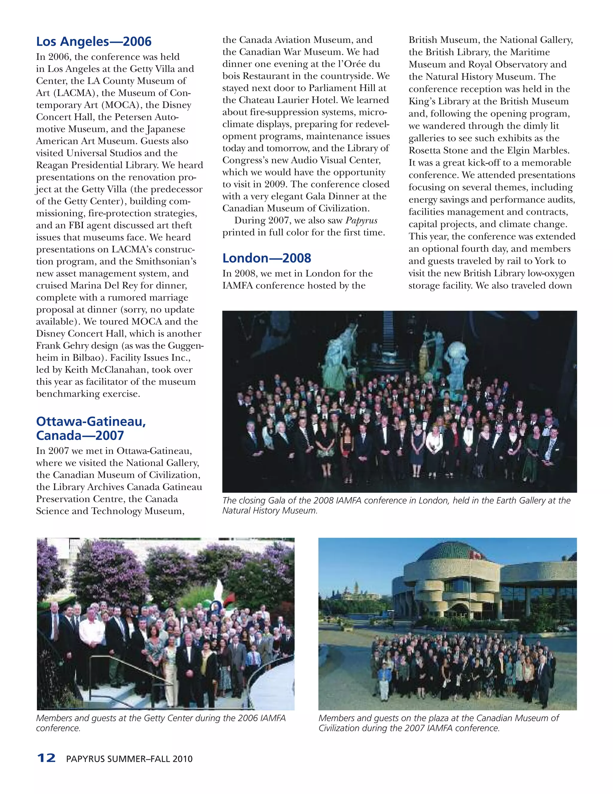 Los Angeles—2006                            the Canada Aviation Museum, and                British Museum, the National Gallery,
In 2006, the conference was held            the Canadian War Museum. We had                the British Library, the Maritime
in Los Angeles at the Getty Villa and       dinner one evening at the l’Orée du            Museum and Royal Observatory and
Center, the LA County Museum of             bois Restaurant in the countryside. We         the Natural History Museum. The
Art (LACMA), the Museum of Con-             stayed next door to Parliament Hill at         conference reception was held in the
temporary Art (MOCA), the Disney            the Chateau Laurier Hotel. We learned          King’s Library at the British Museum
Concert Hall, the Petersen Auto-            about fire-suppression systems, micro-         and, following the opening program,
motive Museum, and the Japanese             climate displays, preparing for redevel-       we wandered through the dimly lit
American Art Museum. Guests also            opment programs, maintenance issues            galleries to see such exhibits as the
visited Universal Studios and the           today and tomorrow, and the Library of         Rosetta Stone and the Elgin Marbles.
Reagan Presidential Library. We heard       Congress’s new Audio Visual Center,            It was a great kick-off to a memorable
presentations on the renovation pro-        which we would have the opportunity            conference. We attended presentations
ject at the Getty Villa (the predecessor    to visit in 2009. The conference closed        focusing on several themes, including
of the Getty Center), building com-         with a very elegant Gala Dinner at the         energy savings and performance audits,
missioning, fire-protection strategies,     Canadian Museum of Civilization.               facilities management and contracts,
and an FBI agent discussed art theft           During 2007, we also saw Papyrus            capital projects, and climate change.
issues that museums face. We heard          printed in full color for the first time.      This year, the conference was extended
presentations on LACMA’s construc-                                                         an optional fourth day, and members
tion program, and the Smithsonian’s         London—2008                                    and guests traveled by rail to York to
new asset management system, and            In 2008, we met in London for the              visit the new British Library low-oxygen
cruised Marina Del Rey for dinner,          IAMFA conference hosted by the                 storage facility. We also traveled down
complete with a rumored marriage
proposal at dinner (sorry, no update
available). We toured MOCA and the
Disney Concert Hall, which is another
Frank Gehry design (as was the Guggen-
heim in Bilbao). Facility Issues Inc.,
led by Keith McClanahan, took over
this year as facilitator of the museum
benchmarking exercise.

Ottawa-Gatineau,
Canada—2007
In 2007 we met in Ottawa-Gatineau,
where we visited the National Gallery,
the Canadian Museum of Civilization,
the Library Archives Canada Gatineau
Preservation Centre, the Canada             The closing Gala of the 2008 IAMFA conference in London, held in the Earth Gallery at the
Science and Technology Museum,              Natural History Museum.




Members and guests at the Getty Center during the 2006 IAMFA        Members and guests on the plaza at the Canadian Museum of
conference.                                                         Civilization during the 2007 IAMFA conference.


12     PAPYRUS SUMMER–FALL 2010
 