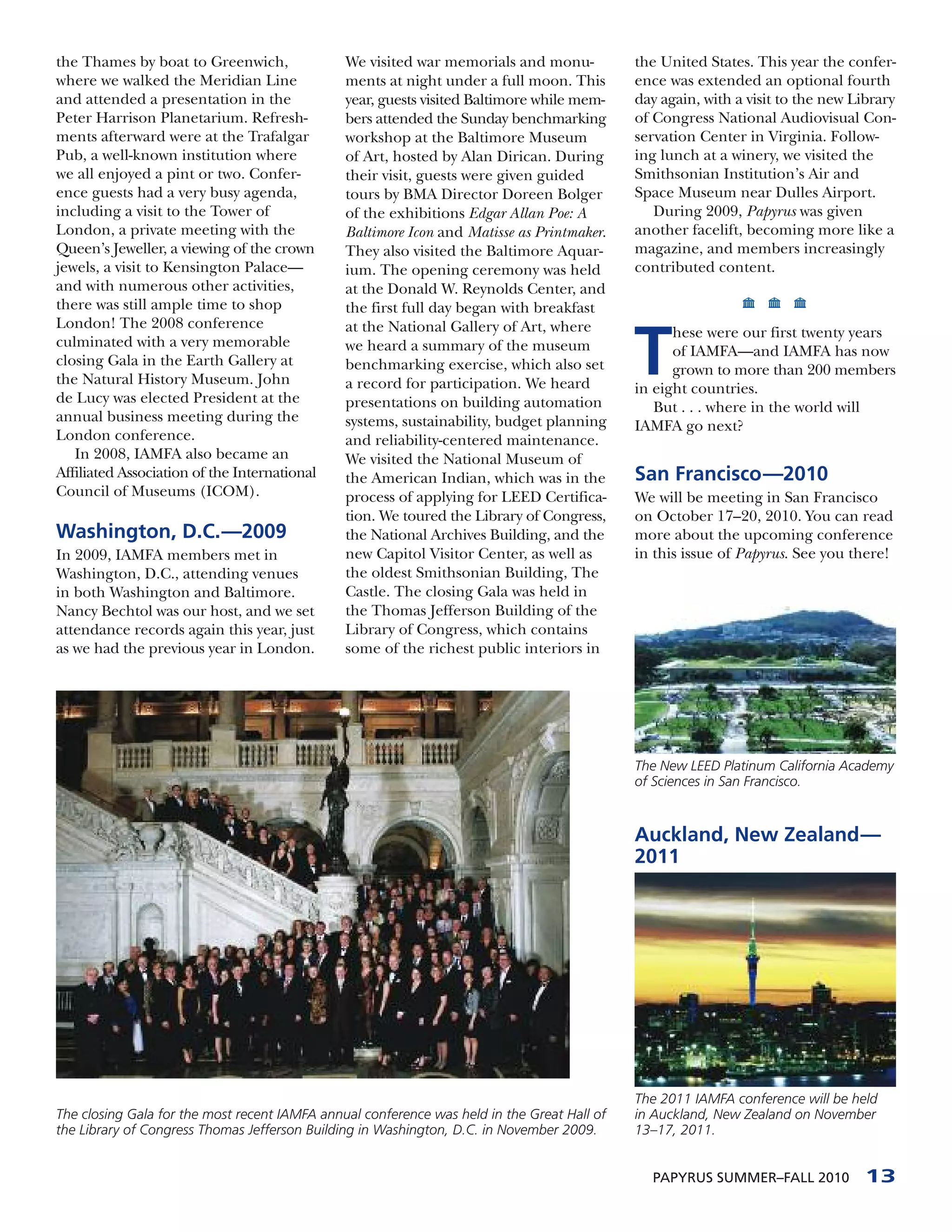 the Thames by boat to Greenwich,               We visited war memorials and monu-            the United States. This year the confer-
where we walked the Meridian Line              ments at night under a full moon. This        ence was extended an optional fourth
and attended a presentation in the             year, guests visited Baltimore while mem-     day again, with a visit to the new Library
Peter Harrison Planetarium. Refresh-           bers attended the Sunday benchmarking         of Congress National Audiovisual Con-
ments afterward were at the Trafalgar          workshop at the Baltimore Museum              servation Center in Virginia. Follow-
Pub, a well-known institution where            of Art, hosted by Alan Dirican. During        ing lunch at a winery, we visited the
we all enjoyed a pint or two. Confer-          their visit, guests were given guided         Smithsonian Institution’s Air and
ence guests had a very busy agenda,            tours by BMA Director Doreen Bolger           Space Museum near Dulles Airport.
including a visit to the Tower of              of the exhibitions Edgar Allan Poe: A            During 2009, Papyrus was given
London, a private meeting with the             Baltimore Icon and Matisse as Printmaker.     another facelift, becoming more like a
Queen’s Jeweller, a viewing of the crown       They also visited the Baltimore Aquar-        magazine, and members increasingly
jewels, a visit to Kensington Palace—          ium. The opening ceremony was held            contributed content.
and with numerous other activities,            at the Donald W. Reynolds Center, and
there was still ample time to shop             the first full day began with breakfast
London! The 2008 conference                    at the National Gallery of Art, where

                                                                                             T
                                                                                                   hese were our first twenty years
culminated with a very memorable               we heard a summary of the museum                    of IAMFA—and IAMFA has now
closing Gala in the Earth Gallery at           benchmarking exercise, which also set               grown to more than 200 members
the Natural History Museum. John               a record for participation. We heard          in eight countries.
de Lucy was elected President at the           presentations on building automation             But . . . where in the world will
annual business meeting during the             systems, sustainability, budget planning      IAMFA go next?
London conference.                             and reliability-centered maintenance.
   In 2008, IAMFA also became an               We visited the National Museum of
Affiliated Association of the International    the American Indian, which was in the         San Francisco—2010
Council of Museums (ICOM).                     process of applying for LEED Certifica-       We will be meeting in San Francisco
                                               tion. We toured the Library of Congress,      on October 17–20, 2010. You can read
Washington, D.C.—2009                          the National Archives Building, and the       more about the upcoming conference
In 2009, IAMFA members met in                  new Capitol Visitor Center, as well as        in this issue of Papyrus. See you there!
Washington, D.C., attending venues             the oldest Smithsonian Building, The
in both Washington and Baltimore.              Castle. The closing Gala was held in
Nancy Bechtol was our host, and we set         the Thomas Jefferson Building of the
attendance records again this year, just       Library of Congress, which contains
as we had the previous year in London.         some of the richest public interiors in




                                                                                             The New LEED Platinum California Academy
                                                                                             of Sciences in San Francisco.


                                                                                             Auckland, New Zealand—
                                                                                             2011




                                                                                             The 2011 IAMFA conference will be held
The closing Gala for the most recent IAMFA annual conference was held in the Great Hall of   in Auckland, New Zealand on November
the Library of Congress Thomas Jefferson Building in Washington, D.C. in November 2009.      13–17, 2011.


                                                                                               PAPYRUS SUMMER–FALL 2010           13
 