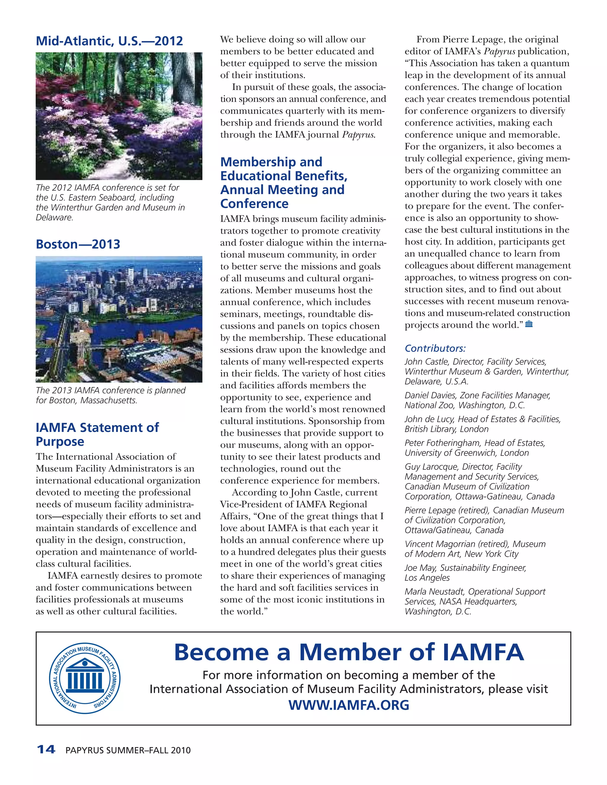 Mid-Atlantic, U.S.—2012                    We believe doing so will allow our               From Pierre Lepage, the original
                                           members to be better educated and             editor of IAMFA’s Papyrus publication,
                                           better equipped to serve the mission          “This Association has taken a quantum
                                           of their institutions.                        leap in the development of its annual
                                              In pursuit of these goals, the associa-    conferences. The change of location
                                           tion sponsors an annual conference, and       each year creates tremendous potential
                                           communicates quarterly with its mem-          for conference organizers to diversify
                                           bership and friends around the world          conference activities, making each
                                           through the IAMFA journal Papyrus.            conference unique and memorable.
                                                                                         For the organizers, it also becomes a
                                           Membership and                                truly collegial experience, giving mem-
                                                                                         bers of the organizing committee an
                                           Educational Benefits,                         opportunity to work closely with one
The 2012 IAMFA conference is set for       Annual Meeting and
the U.S. Eastern Seaboard, including                                                     another during the two years it takes
the Winterthur Garden and Museum in        Conference                                    to prepare for the event. The confer-
Delaware.                                  IAMFA brings museum facility adminis-         ence is also an opportunity to show-
                                           trators together to promote creativity        case the best cultural institutions in the
Boston—2013                                and foster dialogue within the interna-       host city. In addition, participants get
                                           tional museum community, in order             an unequalled chance to learn from
                                           to better serve the missions and goals        colleagues about different management
                                           of all museums and cultural organi-           approaches, to witness progress on con-
                                           zations. Member museums host the              struction sites, and to find out about
                                           annual conference, which includes             successes with recent museum renova-
                                           seminars, meetings, roundtable dis-           tions and museum-related construction
                                           cussions and panels on topics chosen          projects around the world.”
                                           by the membership. These educational
                                           sessions draw upon the knowledge and          Contributors:
                                           talents of many well-respected experts        John Castle, Director, Facility Services,
                                           in their fields. The variety of host cities   Winterthur Museum & Garden, Winterthur,
                                           and facilities affords members the            Delaware, U.S.A.
The 2013 IAMFA conference is planned
                                           opportunity to see, experience and            Daniel Davies, Zone Facilities Manager,
for Boston, Massachusetts.
                                           learn from the world’s most renowned          National Zoo, Washington, D.C.
                                           cultural institutions. Sponsorship from       John de Lucy, Head of Estates & Facilities,
IAMFA Statement of                         the businesses that provide support to        British Library, London
Purpose                                    our museums, along with an oppor-             Peter Fotheringham, Head of Estates,
The International Association of           tunity to see their latest products and       University of Greenwich, London
Museum Facility Administrators is an       technologies, round out the                   Guy Larocque, Director, Facility
international educational organization     conference experience for members.            Management and Security Services,
                                                                                         Canadian Museum of Civilization
devoted to meeting the professional           According to John Castle, current          Corporation, Ottawa-Gatineau, Canada
needs of museum facility administra-       Vice-President of IAMFA Regional
                                                                                         Pierre Lepage (retired), Canadian Museum
tors—especially their efforts to set and   Affairs, “One of the great things that I      of Civilization Corporation,
maintain standards of excellence and       love about IAMFA is that each year it         Ottawa/Gatineau, Canada
quality in the design, construction,       holds an annual conference where up           Vincent Magorrian (retired), Museum
operation and maintenance of world-        to a hundred delegates plus their guests      of Modern Art, New York City
class cultural facilities.                 meet in one of the world’s great cities       Joe May, Sustainability Engineer,
   IAMFA earnestly desires to promote      to share their experiences of managing        Los Angeles
and foster communications between          the hard and soft facilities services in      Marla Neustadt, Operational Support
facilities professionals at museums        some of the most iconic institutions in       Services, NASA Headquarters,
as well as other cultural facilities.      the world.”                                   Washington, D.C.




                                 Become a Member of IAMFA
                                     For more information on becoming a member of the
                           International Association of Museum Facility Administrators, please visit
                                                            WWW.IAMFA.ORG


14     PAPYRUS SUMMER–FALL 2010
 