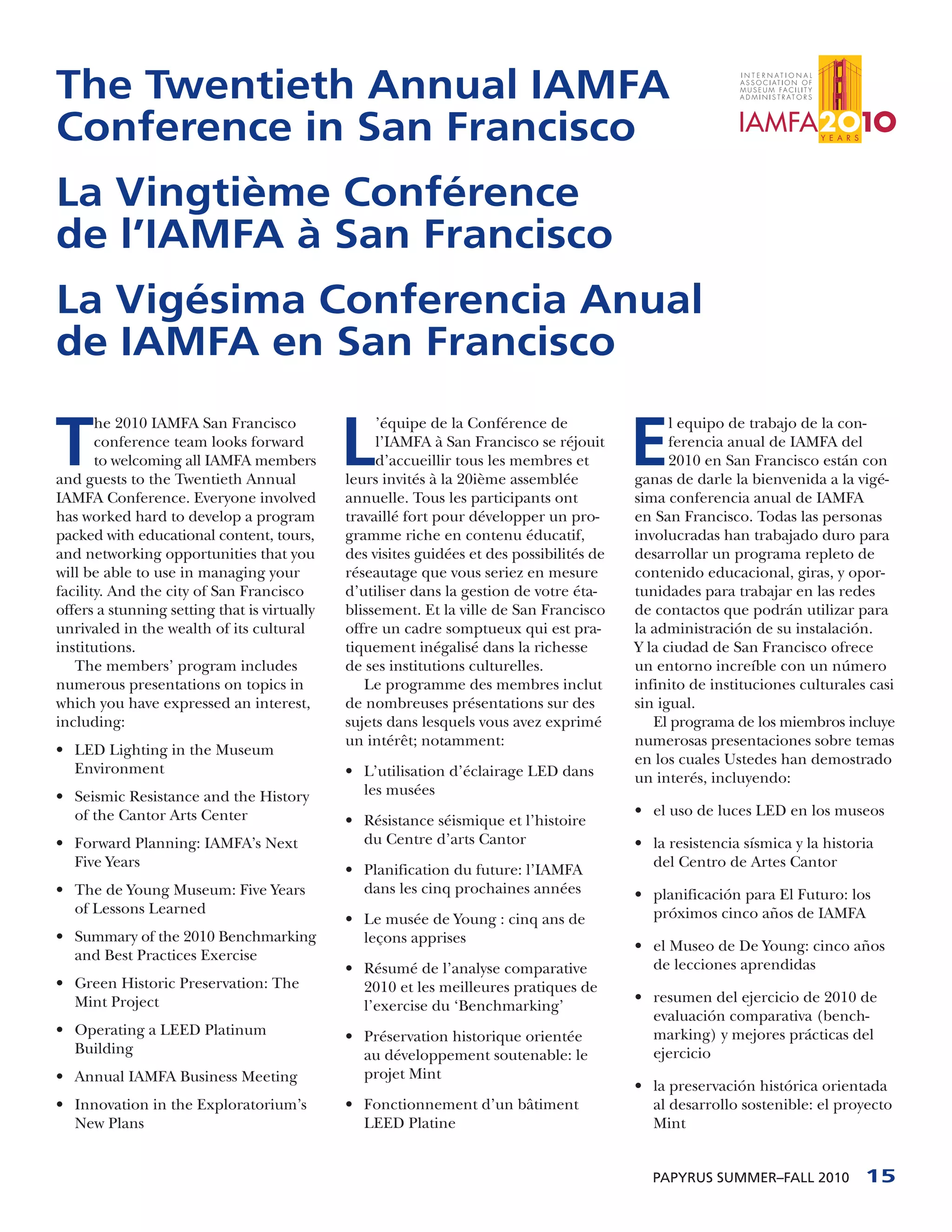 The Twentieth Annual IAMFA
Conference in San Francisco
La Vingtième Conférence
de l’IAMFA à San Francisco
La Vigésima Conferencia Anual
de IAMFA en San Francisco

T                                             L                                            E
       he 2010 IAMFA San Francisco                 ’équipe de la Conférence de                   l equipo de trabajo de la con-
       conference team looks forward               l’IAMFA à San Francisco se réjouit            ferencia anual de IAMFA del
       to welcoming all IAMFA members              d’accueillir tous les membres et              2010 en San Francisco están con
and guests to the Twentieth Annual            leurs invités à la 20ième assemblée          ganas de darle la bienvenida a la vigé-
IAMFA Conference. Everyone involved           annuelle. Tous les participants ont          sima conferencia anual de IAMFA
has worked hard to develop a program          travaillé fort pour développer un pro-       en San Francisco. Todas las personas
packed with educational content, tours,       gramme riche en contenu éducatif,            involucradas han trabajado duro para
and networking opportunities that you         des visites guidées et des possibilités de   desarrollar un programa repleto de
will be able to use in managing your          réseautage que vous seriez en mesure         contenido educacional, giras, y opor-
facility. And the city of San Francisco       d’utiliser dans la gestion de votre éta-     tunidades para trabajar en las redes
offers a stunning setting that is virtually   blissement. Et la ville de San Francisco     de contactos que podrán utilizar para
unrivaled in the wealth of its cultural       offre un cadre somptueux qui est pra-        la administración de su instalación.
institutions.                                 tiquement inégalisé dans la richesse         Y la ciudad de San Francisco ofrece
   The members’ program includes              de ses institutions culturelles.             un entorno increíble con un número
numerous presentations on topics in              Le programme des membres inclut           infinito de instituciones culturales casi
which you have expressed an interest,         de nombreuses présentations sur des          sin igual.
including:                                    sujets dans lesquels vous avez exprimé          El programa de los miembros incluye
                                              un intérêt; notamment:                       numerosas presentaciones sobre temas
• LED Lighting in the Museum
                                                                                           en los cuales Ustedes han demostrado
  Environment                                 • L’utilisation d’éclairage LED dans         un interés, incluyendo:
• Seismic Resistance and the History            les musées
  of the Cantor Arts Center                                                                • el uso de luces LED en los museos
                                              • Résistance séismique et l’histoire
• Forward Planning: IAMFA’s Next                du Centre d’arts Cantor                    • la resistencia sísmica y la historia
  Five Years                                                                                 del Centro de Artes Cantor
                                              • Planification du future: l’IAMFA
• The de Young Museum: Five Years               dans les cinq prochaines années            • planificación para El Futuro: los
  of Lessons Learned                                                                         próximos cinco años de IAMFA
                                              • Le musée de Young : cinq ans de
• Summary of the 2010 Benchmarking              leçons apprises
                                                                                           • el Museo de De Young: cinco años
  and Best Practices Exercise
                                              • Résumé de l’analyse comparative              de lecciones aprendidas
• Green Historic Preservation: The              2010 et les meilleures pratiques de
  Mint Project                                                                             • resumen del ejercicio de 2010 de
                                                l’exercise du ‘Benchmarking’
                                                                                             evaluación comparativa (bench-
• Operating a LEED Platinum                   • Préservation historique orientée             marking) y mejores prácticas del
  Building                                      au développement soutenable: le              ejercicio
• Annual IAMFA Business Meeting                 projet Mint
                                                                                           • la preservación histórica orientada
• Innovation in the Exploratorium’s           • Fonctionnement d’un bâtiment                 al desarrollo sostenible: el proyecto
  New Plans                                     LEED Platine                                 Mint


                                                                                             PAPYRUS SUMMER–FALL 2010          15
 