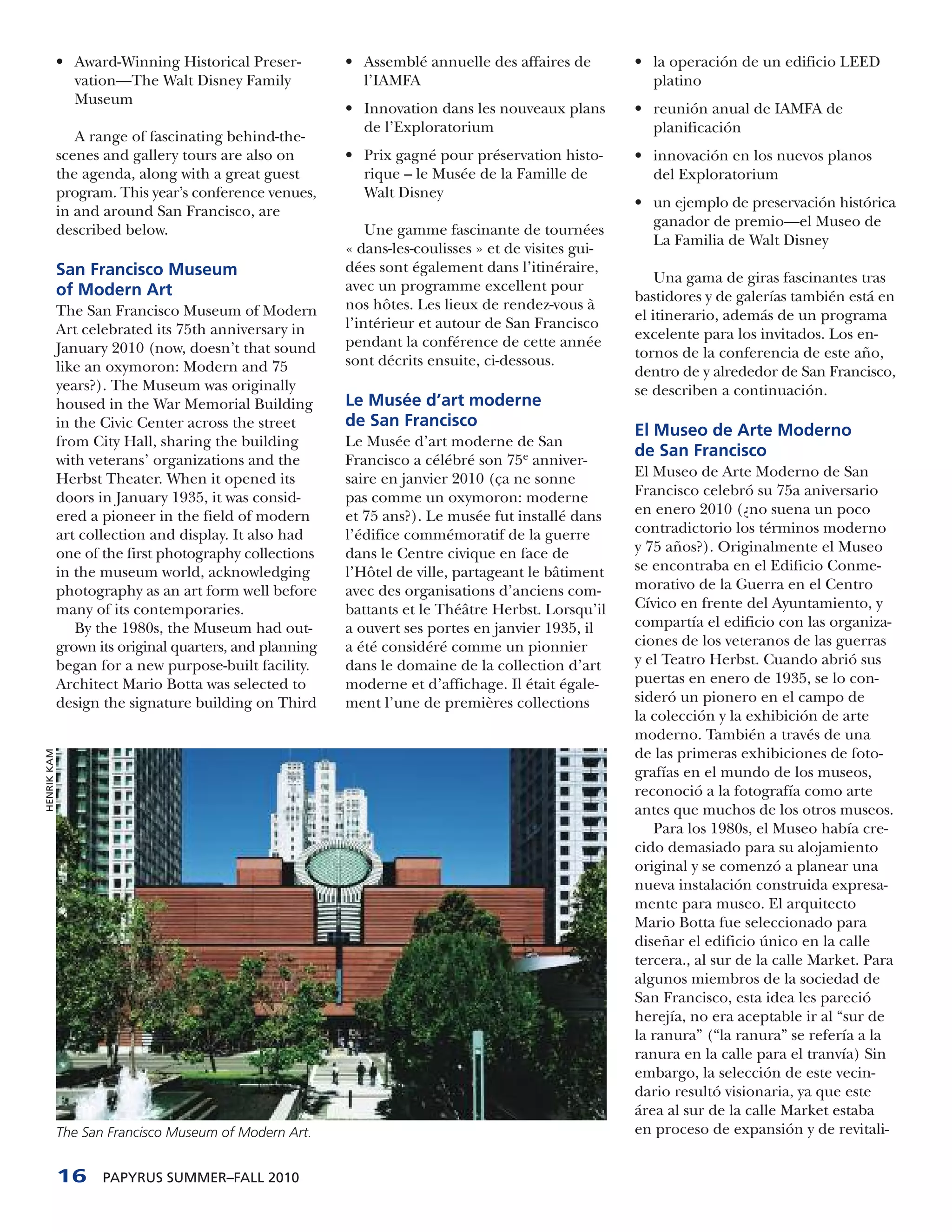 • Award-Winning Historical Preser-          • Assemblé annuelle des affaires de         • la operación de un edificio LEED
               vation—The Walt Disney Family               l’IAMFA                                     platino
               Museum
                                                         • Innovation dans les nouveaux plans        • reunión anual de IAMFA de
                                                           de l’Exploratorium                          planificación
                A range of fascinating behind-the-
             scenes and gallery tours are also on        • Prix gagné pour préservation histo-       • innovación en los nuevos planos
             the agenda, along with a great guest          rique – le Musée de la Famille de           del Exploratorium
             program. This year’s conference venues,       Walt Disney
                                                                                                     • un ejemplo de preservación histórica
             in and around San Francisco, are
                                                                                                       ganador de premio—el Museo de
             described below.                                Une gamme fascinante de tournées
                                                                                                       La Familia de Walt Disney
                                                         « dans-les-coulisses » et de visites gui-
             San Francisco Museum                        dées sont également dans l’itinéraire,
                                                                                                         Una gama de giras fascinantes tras
             of Modern Art                               avec un programme excellent pour
                                                                                                     bastidores y de galerías también está en
             The San Francisco Museum of Modern          nos hôtes. Les lieux de rendez-vous à
                                                                                                     el itinerario, además de un programa
             Art celebrated its 75th anniversary in      l’intérieur et autour de San Francisco
                                                                                                     excelente para los invitados. Los en-
             January 2010 (now, doesn’t that sound       pendant la conférence de cette année
                                                         sont décrits ensuite, ci-dessous.           tornos de la conferencia de este año,
             like an oxymoron: Modern and 75                                                         dentro de y alrededor de San Francisco,
             years?). The Museum was originally                                                      se describen a continuación.
             housed in the War Memorial Building         Le Musée d’art moderne
             in the Civic Center across the street       de San Francisco
                                                                                                     El Museo de Arte Moderno
             from City Hall, sharing the building        Le Musée d’art moderne de San
                                                                                                     de San Francisco
             with veterans’ organizations and the        Francisco a célébré son 75e anniver-
             Herbst Theater. When it opened its          saire en janvier 2010 (ça ne sonne          El Museo de Arte Moderno de San
             doors in January 1935, it was consid-       pas comme un oxymoron: moderne              Francisco celebró su 75a aniversario
             ered a pioneer in the field of modern       et 75 ans?). Le musée fut installé dans     en enero 2010 (¿no suena un poco
             art collection and display. It also had     l’édifice commémoratif de la guerre         contradictorio los términos moderno
             one of the first photography collections    dans le Centre civique en face de           y 75 años?). Originalmente el Museo
             in the museum world, acknowledging          l’Hôtel de ville, partageant le bâtiment    se encontraba en el Edificio Conme-
             photography as an art form well before      avec des organisations d’anciens com-       morativo de la Guerra en el Centro
             many of its contemporaries.                 battants et le Théâtre Herbst. Lorsqu’il    Cívico en frente del Ayuntamiento, y
                By the 1980s, the Museum had out-        a ouvert ses portes en janvier 1935, il     compartía el edificio con las organiza-
             grown its original quarters, and planning   a été considéré comme un pionnier           ciones de los veteranos de las guerras
             began for a new purpose-built facility.     dans le domaine de la collection d’art      y el Teatro Herbst. Cuando abrió sus
             Architect Mario Botta was selected to       moderne et d’affichage. Il était égale-     puertas en enero de 1935, se lo con-
             design the signature building on Third      ment l’une de premières collections         sideró un pionero en el campo de
                                                                                                     la colección y la exhibición de arte
                                                                                                     moderno. También a través de una
                                                                                                     de las primeras exhibiciones de foto-
HENRIK KAM




                                                                                                     grafías en el mundo de los museos,
                                                                                                     reconoció a la fotografía como arte
                                                                                                     antes que muchos de los otros museos.
                                                                                                        Para los 1980s, el Museo había cre-
                                                                                                     cido demasiado para su alojamiento
                                                                                                     original y se comenzó a planear una
                                                                                                     nueva instalación construida expresa-
                                                                                                     mente para museo. El arquitecto
                                                                                                     Mario Botta fue seleccionado para
                                                                                                     diseñar el edificio único en la calle
                                                                                                     tercera., al sur de la calle Market. Para
                                                                                                     algunos miembros de la sociedad de
                                                                                                     San Francisco, esta idea les pareció
                                                                                                     herejía, no era aceptable ir al “sur de
                                                                                                     la ranura” (“la ranura” se refería a la
                                                                                                     ranura en la calle para el tranvía) Sin
                                                                                                     embargo, la selección de este vecin-
                                                                                                     dario resultó visionaria, ya que este
                                                                                                     área al sur de la calle Market estaba
             The San Francisco Museum of Modern Art.                                                 en proceso de expansión y de revitali-


             16     PAPYRUS SUMMER–FALL 2010
 