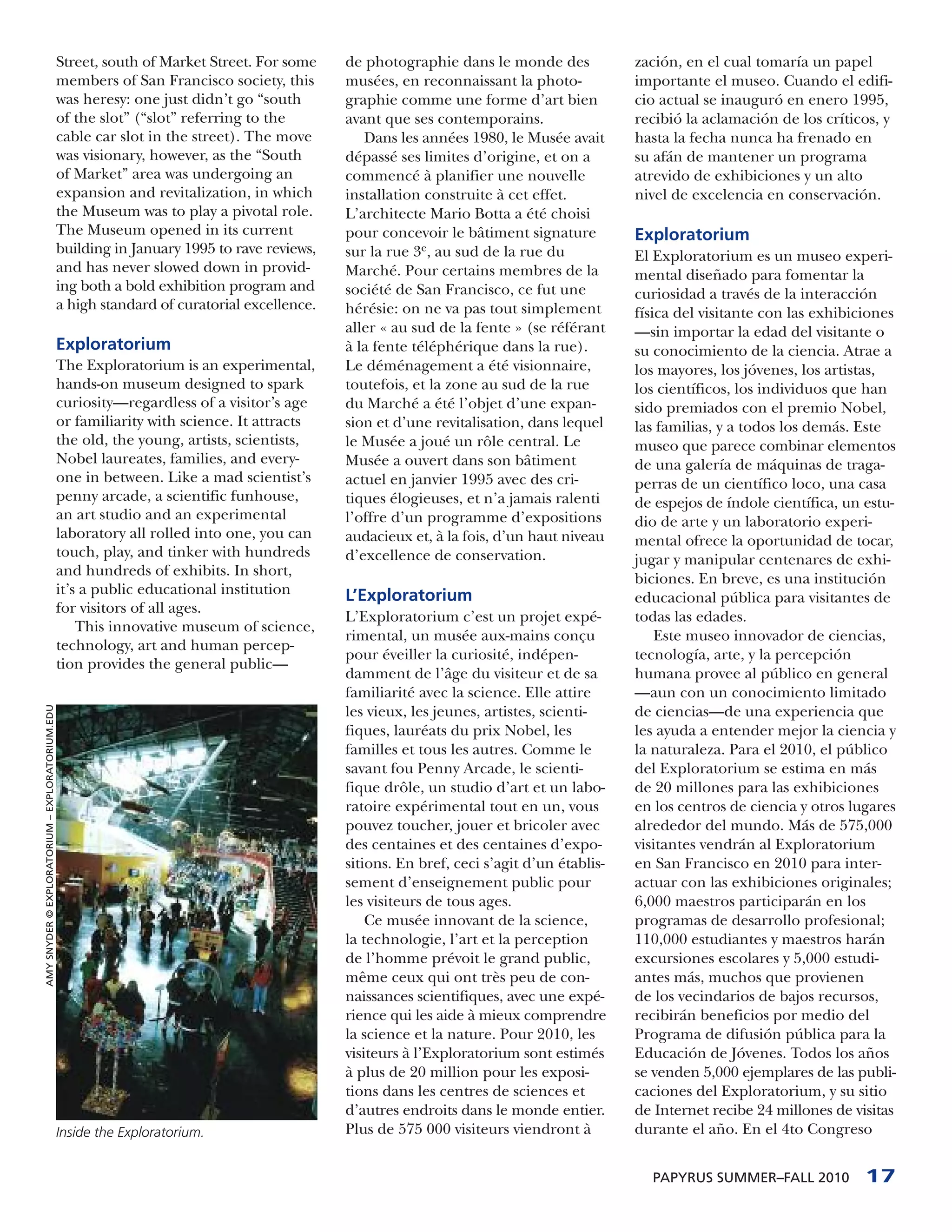 Street, south of Market Street. For some    de photographie dans le monde des             zación, en el cual tomaría un papel
                                                 members of San Francisco society, this      musées, en reconnaissant la photo-            importante el museo. Cuando el edifi-
                                                 was heresy: one just didn’t go “south       graphie comme une forme d’art bien            cio actual se inauguró en enero 1995,
                                                 of the slot” (“slot” referring to the       avant que ses contemporains.                  recibió la aclamación de los críticos, y
                                                 cable car slot in the street). The move        Dans les années 1980, le Musée avait       hasta la fecha nunca ha frenado en
                                                 was visionary, however, as the “South       dépassé ses limites d’origine, et on a        su afán de mantener un programa
                                                 of Market” area was undergoing an           commencé à planifier une nouvelle             atrevido de exhibiciones y un alto
                                                 expansion and revitalization, in which      installation construite à cet effet.          nivel de excelencia en conservación.
                                                 the Museum was to play a pivotal role.      L’architecte Mario Botta a été choisi
                                                 The Museum opened in its current            pour concevoir le bâtiment signature          Exploratorium
                                                 building in January 1995 to rave reviews,   sur la rue 3e, au sud de la rue du            El Exploratorium es un museo experi-
                                                 and has never slowed down in provid-        Marché. Pour certains membres de la           mental diseñado para fomentar la
                                                 ing both a bold exhibition program and      société de San Francisco, ce fut une          curiosidad a través de la interacción
                                                 a high standard of curatorial excellence.   hérésie: on ne va pas tout simplement         física del visitante con las exhibiciones
                                                                                             aller « au sud de la fente » (se référant     —sin importar la edad del visitante o
                                                 Exploratorium                               à la fente téléphérique dans la rue).         su conocimiento de la ciencia. Atrae a
                                                 The Exploratorium is an experimental,       Le déménagement a été visionnaire,            los mayores, los jóvenes, los artistas,
                                                 hands-on museum designed to spark           toutefois, et la zone au sud de la rue        los científicos, los individuos que han
                                                 curiosity—regardless of a visitor’s age     du Marché a été l’objet d’une expan-          sido premiados con el premio Nobel,
                                                 or familiarity with science. It attracts    sion et d’une revitalisation, dans lequel     las familias, y a todos los demás. Este
                                                 the old, the young, artists, scientists,    le Musée a joué un rôle central. Le           museo que parece combinar elementos
                                                 Nobel laureates, families, and every-       Musée a ouvert dans son bâtiment              de una galería de máquinas de traga-
                                                 one in between. Like a mad scientist’s      actuel en janvier 1995 avec des cri-          perras de un científico loco, una casa
                                                 penny arcade, a scientific funhouse,        tiques élogieuses, et n’a jamais ralenti      de espejos de índole científica, un estu-
                                                 an art studio and an experimental           l’offre d’un programme d’expositions          dio de arte y un laboratorio experi-
                                                 laboratory all rolled into one, you can     audacieux et, à la fois, d’un haut niveau     mental ofrece la oportunidad de tocar,
                                                 touch, play, and tinker with hundreds       d’excellence de conservation.                 jugar y manipular centenares de exhi-
                                                 and hundreds of exhibits. In short,
                                                                                                                                           biciones. En breve, es una institución
                                                 it’s a public educational institution       L’Exploratorium                               educacional pública para visitantes de
                                                 for visitors of all ages.
                                                                                             L’Exploratorium c’est un projet expé-         todas las edades.
                                                     This innovative museum of science,
                                                                                             rimental, un musée aux-mains conçu                Este museo innovador de ciencias,
                                                 technology, art and human percep-
                                                                                             pour éveiller la curiosité, indépen-          tecnología, arte, y la percepción
                                                 tion provides the general public—
                                                                                             damment de l’âge du visiteur et de sa         humana provee al público en general
                                                                                             familiarité avec la science. Elle attire      —aun con un conocimiento limitado
AMY SNYDER © EXPLORATORIUM – EXPLORATORIUM.EDU




                                                                                             les vieux, les jeunes, artistes, scienti-     de ciencias—de una experiencia que
                                                                                             fiques, lauréats du prix Nobel, les           les ayuda a entender mejor la ciencia y
                                                                                             familles et tous les autres. Comme le         la naturaleza. Para el 2010, el público
                                                                                             savant fou Penny Arcade, le scienti-          del Exploratorium se estima en más
                                                                                             fique drôle, un studio d’art et un labo-      de 20 millones para las exhibiciones
                                                                                             ratoire expérimental tout en un, vous         en los centros de ciencia y otros lugares
                                                                                             pouvez toucher, jouer et bricoler avec        alrededor del mundo. Más de 575,000
                                                                                             des centaines et des centaines d’expo-        visitantes vendrán al Exploratorium
                                                                                             sitions. En bref, ceci s’agit d’un établis-   en San Francisco en 2010 para inter-
                                                                                             sement d’enseignement public pour             actuar con las exhibiciones originales;
                                                                                             les visiteurs de tous ages.                   6,000 maestros participarán en los
                                                                                                 Ce musée innovant de la science,          programas de desarrollo profesional;
                                                                                             la technologie, l’art et la perception        110,000 estudiantes y maestros harán
                                                                                             de l’homme prévoit le grand public,           excursiones escolares y 5,000 estudi-
                                                                                             même ceux qui ont très peu de con-            antes más, muchos que provienen
                                                                                             naissances scientifiques, avec une expé-      de los vecindarios de bajos recursos,
                                                                                             rience qui les aide à mieux comprendre        recibirán beneficios por medio del
                                                                                             la science et la nature. Pour 2010, les       Programa de difusión pública para la
                                                                                             visiteurs à l’Exploratorium sont estimés      Educación de Jóvenes. Todos los años
                                                                                             à plus de 20 million pour les exposi-         se venden 5,000 ejemplares de las publi-
                                                                                             tions dans les centres de sciences et         caciones del Exploratorium, y su sitio
                                                                                             d’autres endroits dans le monde entier.       de Internet recibe 24 millones de visitas
                                                 Inside the Exploratorium.                   Plus de 575 000 visiteurs viendront à         durante el año. En el 4to Congreso


                                                                                                                                             PAPYRUS SUMMER–FALL 2010          17
 