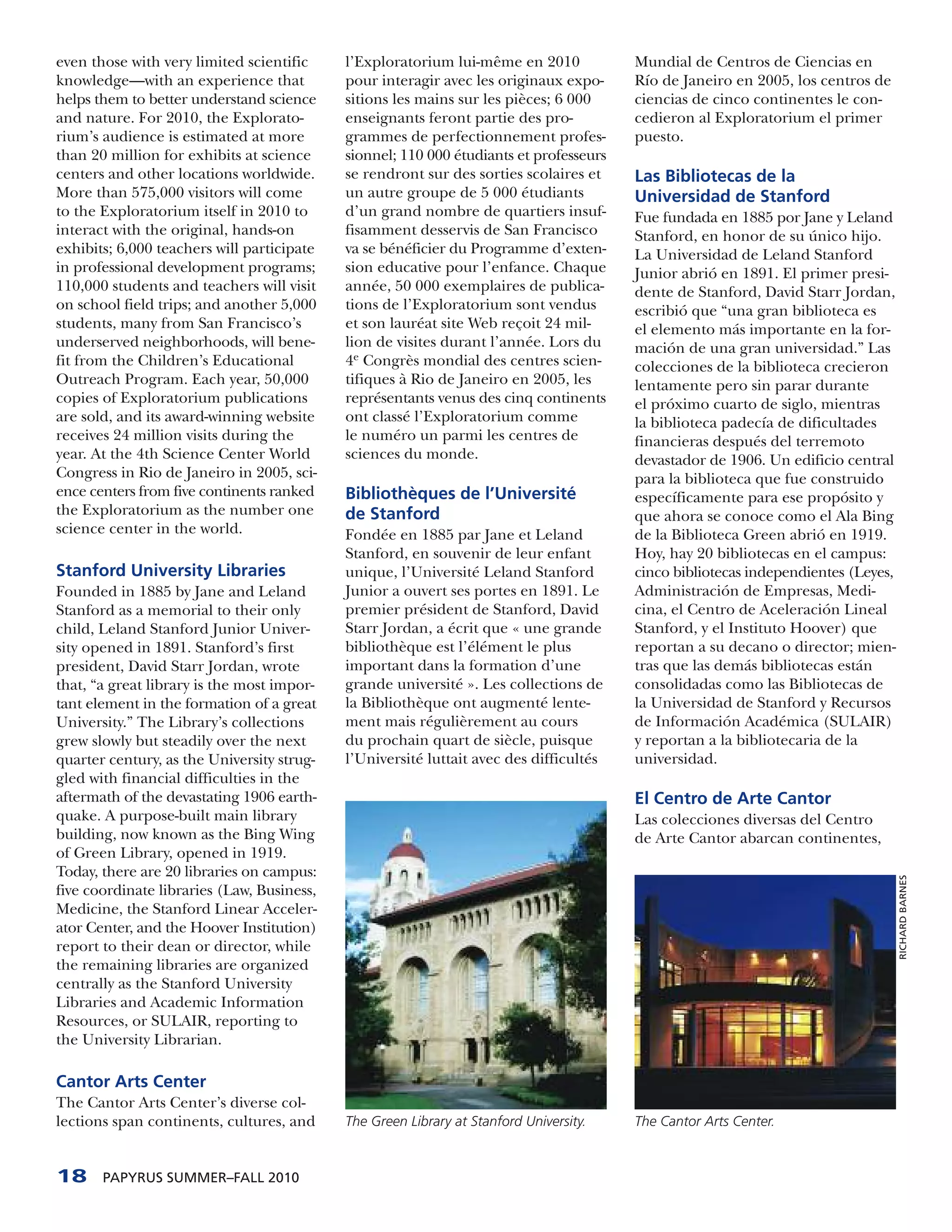 even those with very limited scientific     l’Exploratorium lui-même en 2010            Mundial de Centros de Ciencias en
knowledge—with an experience that           pour interagir avec les originaux expo-     Río de Janeiro en 2005, los centros de
helps them to better understand science     sitions les mains sur les pièces; 6 000     ciencias de cinco continentes le con-
and nature. For 2010, the Explorato-        enseignants feront partie des pro-          cedieron al Exploratorium el primer
rium’s audience is estimated at more        grammes de perfectionnement profes-         puesto.
than 20 million for exhibits at science     sionnel; 110 000 étudiants et professeurs
centers and other locations worldwide.      se rendront sur des sorties scolaires et    Las Bibliotecas de la
More than 575,000 visitors will come        un autre groupe de 5 000 étudiants          Universidad de Stanford
to the Exploratorium itself in 2010 to      d’un grand nombre de quartiers insuf-       Fue fundada en 1885 por Jane y Leland
interact with the original, hands-on        fisamment desservis de San Francisco        Stanford, en honor de su único hijo.
exhibits; 6,000 teachers will participate   va se bénéficier du Programme d’exten-      La Universidad de Leland Stanford
in professional development programs;       sion educative pour l’enfance. Chaque       Junior abrió en 1891. El primer presi-
110,000 students and teachers will visit    année, 50 000 exemplaires de publica-       dente de Stanford, David Starr Jordan,
on school field trips; and another 5,000    tions de l’Exploratorium sont vendus        escribió que “una gran biblioteca es
students, many from San Francisco’s         et son lauréat site Web reçoit 24 mil-      el elemento más importante en la for-
underserved neighborhoods, will bene-       lion de visites durant l’année. Lors du     mación de una gran universidad.” Las
fit from the Children’s Educational         4e Congrès mondial des centres scien-       colecciones de la biblioteca crecieron
Outreach Program. Each year, 50,000         tifiques à Rio de Janeiro en 2005, les      lentamente pero sin parar durante
copies of Exploratorium publications        représentants venus des cinq continents     el próximo cuarto de siglo, mientras
are sold, and its award-winning website     ont classé l’Exploratorium comme            la biblioteca padecía de dificultades
receives 24 million visits during the       le numéro un parmi les centres de           financieras después del terremoto
year. At the 4th Science Center World       sciences du monde.                          devastador de 1906. Un edificio central
Congress in Rio de Janeiro in 2005, sci-                                                para la biblioteca que fue construido
ence centers from five continents ranked    Bibliothèques de l’Université               específicamente para ese propósito y
the Exploratorium as the number one         de Stanford                                 que ahora se conoce como el Ala Bing
science center in the world.                Fondée en 1885 par Jane et Leland           de la Biblioteca Green abrió en 1919.
                                            Stanford, en souvenir de leur enfant        Hoy, hay 20 bibliotecas en el campus:
Stanford University Libraries               unique, l’Université Leland Stanford        cinco bibliotecas independientes (Leyes,
Founded in 1885 by Jane and Leland          Junior a ouvert ses portes en 1891. Le      Administración de Empresas, Medi-
Stanford as a memorial to their only        premier président de Stanford, David        cina, el Centro de Aceleración Lineal
child, Leland Stanford Junior Univer-       Starr Jordan, a écrit que « une grande      Stanford, y el Instituto Hoover) que
sity opened in 1891. Stanford’s first       bibliothèque est l’élément le plus          reportan a su decano o director; mien-
president, David Starr Jordan, wrote        important dans la formation d’une           tras que las demás bibliotecas están
that, “a great library is the most impor-   grande université ». Les collections de     consolidadas como las Bibliotecas de
tant element in the formation of a great    la Bibliothèque ont augmenté lente-         la Universidad de Stanford y Recursos
University.” The Library’s collections      ment mais régulièrement au cours            de Información Académica (SULAIR)
grew slowly but steadily over the next      du prochain quart de siècle, puisque        y reportan a la bibliotecaria de la
quarter century, as the University strug-   l’Université luttait avec des difficultés   universidad.
gled with financial difficulties in the
aftermath of the devastating 1906 earth-                                                El Centro de Arte Cantor
quake. A purpose-built main library                                                     Las colecciones diversas del Centro
building, now known as the Bing Wing                                                    de Arte Cantor abarcan continentes,
of Green Library, opened in 1919.
Today, there are 20 libraries on campus:                                                                                           RICHARD BARNES

five coordinate libraries (Law, Business,
Medicine, the Stanford Linear Acceler-
ator Center, and the Hoover Institution)
report to their dean or director, while
the remaining libraries are organized
centrally as the Stanford University
Libraries and Academic Information
Resources, or SULAIR, reporting to
the University Librarian.

Cantor Arts Center
The Cantor Arts Center’s diverse col-
lections span continents, cultures, and     The Green Library at Stanford University.   The Cantor Arts Center.



18     PAPYRUS SUMMER–FALL 2010
 