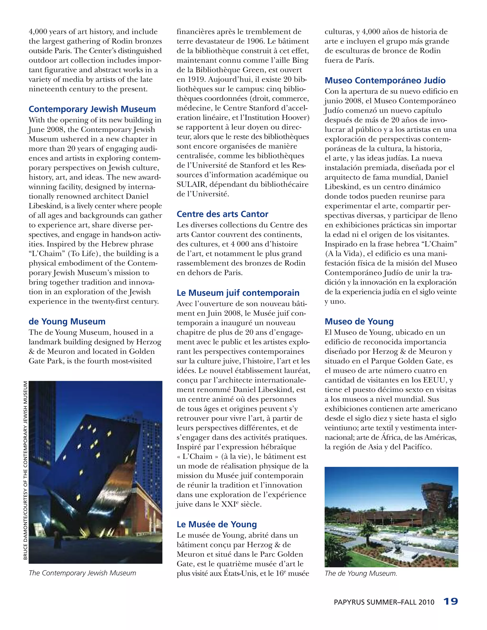 4,000 years of art history, and include      financières après le tremblement de              culturas, y 4,000 años de historia de
                                                           the largest gathering of Rodin bronzes       terre devastateur de 1906. Le bâtiment           arte e incluyen el grupo más grande
                                                           outside Paris. The Center’s distinguished    de la bibliothèque construit à cet effet,        de esculturas de bronce de Rodin
                                                           outdoor art collection includes impor-       maintenant connu comme l’aille Bing              fuera de París.
                                                           tant figurative and abstract works in a      de la Bibliothèque Green, est ouvert
                                                           variety of media by artists of the late      en 1919. Aujourd’hui, il existe 20 bib-          Museo Contemporáneo Judío
                                                           nineteenth century to the present.           liothèques sur le campus: cinq biblio-           Con la apertura de su nuevo edificio en
                                                                                                        thèques coordonnées (droit, commerce,            junio 2008, el Museo Contemporáneo
                                                           Contemporary Jewish Museum                   médecine, le Centre Stanford d’accel-            Judío comenzó un nuevo capítulo
                                                           With the opening of its new building in      eration linéaire, et l’Institution Hoover)       después de más de 20 años de invo-
                                                           June 2008, the Contemporary Jewish           se rapportent à leur doyen ou direc-             lucrar al público y a los artistas en una
                                                           Museum ushered in a new chapter in           teur, alors que le reste des bibliothèques       exploración de perspectivas contem-
                                                           more than 20 years of engaging audi-         sont encore organisées de manière                poráneas de la cultura, la historia,
                                                           ences and artists in exploring contem-       centralisée, comme les bibliothèques             el arte, y las ideas judías. La nueva
                                                           porary perspectives on Jewish culture,       de l’Université de Stanford et les Res-          instalación premiada, diseñada por el
                                                           history, art, and ideas. The new award-      sources d’information académique ou              arquitecto de fama mundial, Daniel
                                                           winning facility, designed by interna-       SULAIR, dépendant du bibliothécaire              Libeskind, es un centro dinámico
                                                           tionally renowned architect Daniel           de l’Université.                                 donde todos pueden reunirse para
                                                           Libeskind, is a lively center where people                                                    experimentar el arte, compartir per-
                                                           of all ages and backgrounds can gather       Centre des arts Cantor                           spectivas diversas, y participar de lleno
                                                           to experience art, share diverse per-        Les diverses collections du Centre des           en exhibiciones prácticas sin importar
                                                           spectives, and engage in hands-on activ-     arts Cantor couvrent des continents,             la edad ni el origen de los visitantes.
                                                           ities. Inspired by the Hebrew phrase         des cultures, et 4 000 ans d’histoire            Inspirado en la frase hebrea “L’Chaim”
                                                           “L’Chaim” (To Life), the building is a       de l’art, et notamment le plus grand             (A la Vida), el edificio es una mani-
                                                           physical embodiment of the Contem-           rassemblement des bronzes de Rodin               festación física de la misión del Museo
                                                           porary Jewish Museum’s mission to            en dehors de Paris.                              Contemporáneo Judío de unir la tra-
                                                           bring together tradition and innova-                                                          dición y la innovación en la exploración
                                                           tion in an exploration of the Jewish         Le Museum juif contemporain                      de la experiencia judía en el siglo veinte
                                                           experience in the twenty-first century.      Avec l’ouverture de son nouveau bâti-            y uno.
                                                                                                        ment en Juin 2008, le Musée juif con-
                                                           de Young Museum                              temporain a inauguré un nouveau                  Museo de Young
                                                           The de Young Museum, housed in a             chapitre de plus de 20 ans d’engage-             El Museo de Young, ubicado en un
                                                           landmark building designed by Herzog         ment avec le public et les artistes explo-       edificio de reconocida importancia
                                                           & de Meuron and located in Golden            rant les perspectives contemporaines             diseñado por Herzog & de Meuron y
                                                           Gate Park, is the fourth most-visited        sur la culture juive, l’histoire, l’art et les   situado en el Parque Golden Gate, es
                                                                                                        idées. Le nouvel établissement lauréat,          el museo de arte número cuatro en
                                                                                                        conçu par l’architecte internationale-           cantidad de visitantes en los EEUU, y
BRUCE DAMONTE/COURTESY OF THE CONTEMPORARY JEWISH MUSEUM




                                                                                                        ment renommé Daniel Libeskind, est               tiene el puesto décimo sexto en visitas
                                                                                                        un centre animé où des personnes                 a los museos a nivel mundial. Sus
                                                                                                        de tous âges et origines peuvent s’y             exhibiciones contienen arte americano
                                                                                                        retrouver pour vivre l’art, à partir de          desde el siglo diez y siete hasta el siglo
                                                                                                        leurs perspectives différentes, et de            veintiuno; arte textil y vestimenta inter-
                                                                                                        s’engager dans des activités pratiques.          nacional; arte de África, de las Américas,
                                                                                                        Inspiré par l’expression hébraïque               la región de Asia y del Pacifíco.
                                                                                                        « L’Chaim » (à la vie), le bâtiment est
                                                                                                        un mode de réalisation physique de la
                                                                                                        mission du Musée juif contemporain
                                                                                                        de réunir la tradition et l’innovation
                                                                                                        dans une exploration de l’expérience
                                                                                                        juive dans le XXIe siècle.

                                                                                                        Le Musée de Young
                                                                                                        Le musée de Young, abrité dans un
                                                                                                        bâtiment conçu par Herzog & de
                                                                                                        Meuron et situé dans le Parc Golden
                                                                                                        Gate, est le quatrième musée d’art le
                                                           The Contemporary Jewish Museum               plus visité aux États-Unis, et le 16e musée      The de Young Museum.



                                                                                                                                                           PAPYRUS SUMMER–FALL 2010           19
 