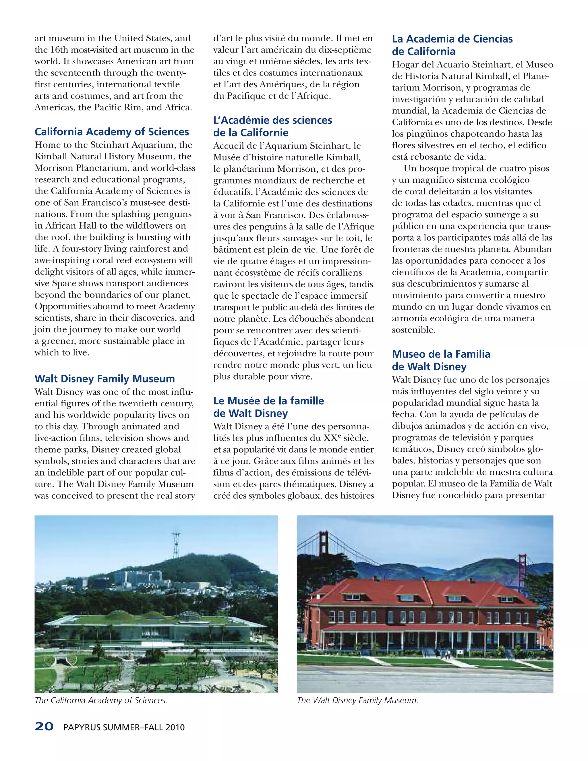 art museum in the United States, and          d’art le plus visité du monde. Il met en      La Academia de Ciencias
the 16th most-visited art museum in the       valeur l’art américain du dix-septième        de California
world. It showcases American art from         au vingt et unième siècles, les arts tex-     Hogar del Acuario Steinhart, el Museo
the seventeenth through the twenty-           tiles et des costumes internationaux          de Historia Natural Kimball, el Plane-
first centuries, international textile        et l’art des Amériques, de la région          tarium Morrison, y programas de
arts and costumes, and art from the           du Pacifique et de l’Afrique.                 investigación y educación de calidad
Americas, the Pacific Rim, and Africa.                                                      mundial, la Academia de Ciencias de
                                              L’Académie des sciences                       California es uno de los destinos. Desde
California Academy of Sciences                de la Californie                              los pingüinos chapoteando hasta las
Home to the Steinhart Aquarium, the           Accueil de l’Aquarium Steinhart, le           flores silvestres en el techo, el edifico
Kimball Natural History Museum, the           Musée d’histoire naturelle Kimball,           está rebosante de vida.
Morrison Planetarium, and world-class         le planétarium Morrison, et des pro-             Un bosque tropical de cuatro pisos
research and educational programs,            grammes mondiaux de recherche et              y un magnifico sistema ecológico
the California Academy of Sciences is         éducatifs, l’Académie des sciences de         de coral deleitarán a los visitantes
one of San Francisco’s must-see desti-        la Californie est l’une des destinations      de todas las edades, mientras que el
nations. From the splashing penguins          à voir à San Francisco. Des éclabouss-        programa del espacio sumerge a su
in African Hall to the wildflowers on         ures des penguins à la salle de l’Afrique     público en una experiencia que trans-
the roof, the building is bursting with       jusqu’aux fleurs sauvages sur le toit, le     porta a los participantes más allá de las
life. A four-story living rainforest and      bâtiment est plein de vie. Une forêt de       fronteras de nuestra planeta. Abundan
awe-inspiring coral reef ecosystem will       vie de quatre étages et un impression-        las oportunidades para conocer a los
delight visitors of all ages, while immer-    nant écosystème de récifs coralliens          científicos de la Academia, compartir
sive Space shows transport audiences          raviront les visiteurs de tous âges, tandis   sus descubrimientos y sumarse al
beyond the boundaries of our planet.          que le spectacle de l’espace immersif         movimiento para convertir a nuestro
Opportunities abound to meet Academy          transport le public au-delà des limites de    mundo en un lugar donde vivamos en
scientists, share in their discoveries, and   notre planète. Les débouchés abondent         armonía ecológica de una manera
join the journey to make our world            pour se rencontrer avec des scienti-          sostenible.
a greener, more sustainable place in          fiques de l’Académie, partager leurs
which to live.                                découvertes, et rejoindre la route pour       Museo de la Familia
                                              rendre notre monde plus vert, un lieu         de Walt Disney
Walt Disney Family Museum                     plus durable pour vivre.                      Walt Disney fue uno de los personajes
Walt Disney was one of the most influ-                                                      más influyentes del siglo veinte y su
ential figures of the twentieth century,      Le Musée de la famille                        popularidad mundial sigue hasta la
and his worldwide popularity lives on         de Walt Disney                                fecha. Con la ayuda de películas de
to this day. Through animated and             Walt Disney a été l’une des personna-         dibujos animados y de acción en vivo,
live-action films, television shows and       lités les plus influentes du XXe siècle,      programas de televisión y parques
theme parks, Disney created global            et sa popularité vit dans le monde entier     temáticos, Disney creó símbolos glo-
symbols, stories and characters that are      à ce jour. Grâce aux films animés et les      bales, historias y personajes que son
an indelible part of our popular cul-         films d’action, des émissions de télévi-      una parte indeleble de nuestra cultura
ture. The Walt Disney Family Museum           sion et des parcs thématiques, Disney a       popular. El museo de la Familia de Walt
was conceived to present the real story       créé des symboles globaux, des histoires      Disney fue concebido para presentar




The California Academy of Sciences.                                 The Walt Disney Family Museum.


20     PAPYRUS SUMMER–FALL 2010
 