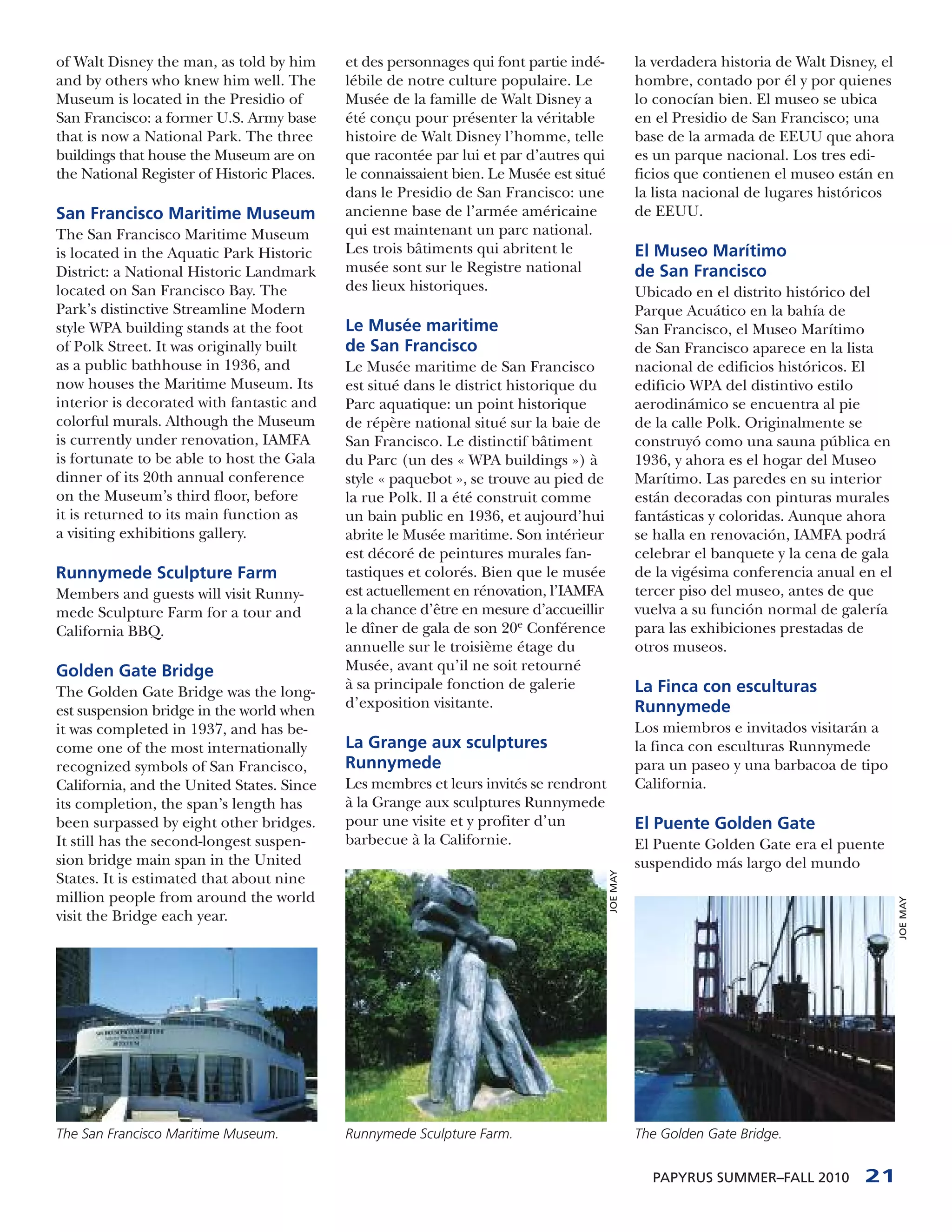 of Walt Disney the man, as told by him      et des personnages qui font partie indé-              la verdadera historia de Walt Disney, el
and by others who knew him well. The        lébile de notre culture populaire. Le                 hombre, contado por él y por quienes
Museum is located in the Presidio of        Musée de la famille de Walt Disney a                  lo conocían bien. El museo se ubica
San Francisco: a former U.S. Army base      été conçu pour présenter la véritable                 en el Presidio de San Francisco; una
that is now a National Park. The three      histoire de Walt Disney l’homme, telle                base de la armada de EEUU que ahora
buildings that house the Museum are on      que racontée par lui et par d’autres qui              es un parque nacional. Los tres edi-
the National Register of Historic Places.   le connaissaient bien. Le Musée est situé             ficios que contienen el museo están en
                                            dans le Presidio de San Francisco: une                la lista nacional de lugares históricos
San Francisco Maritime Museum               ancienne base de l’armée américaine                   de EEUU.
The San Francisco Maritime Museum           qui est maintenant un parc national.
is located in the Aquatic Park Historic     Les trois bâtiments qui abritent le                   El Museo Marítimo
District: a National Historic Landmark      musée sont sur le Registre national                   de San Francisco
located on San Francisco Bay. The           des lieux historiques.                                Ubicado en el distrito histórico del
Park’s distinctive Streamline Modern                                                              Parque Acuático en la bahía de
style WPA building stands at the foot       Le Musée maritime                                     San Francisco, el Museo Marítimo
of Polk Street. It was originally built     de San Francisco                                      de San Francisco aparece en la lista
as a public bathhouse in 1936, and          Le Musée maritime de San Francisco                    nacional de edificios históricos. El
now houses the Maritime Museum. Its         est situé dans le district historique du              edificio WPA del distintivo estilo
interior is decorated with fantastic and    Parc aquatique: un point historique                   aerodinámico se encuentra al pie
colorful murals. Although the Museum        de répère national situé sur la baie de               de la calle Polk. Originalmente se
is currently under renovation, IAMFA        San Francisco. Le distinctif bâtiment                 construyó como una sauna pública en
is fortunate to be able to host the Gala    du Parc (un des « WPA buildings ») à                  1936, y ahora es el hogar del Museo
dinner of its 20th annual conference        style « paquebot », se trouve au pied de              Marítimo. Las paredes en su interior
on the Museum’s third floor, before         la rue Polk. Il a été construit comme                 están decoradas con pinturas murales
it is returned to its main function as      un bain public en 1936, et aujourd’hui                fantásticas y coloridas. Aunque ahora
a visiting exhibitions gallery.             abrite le Musée maritime. Son intérieur               se halla en renovación, IAMFA podrá
                                            est décoré de peintures murales fan-                  celebrar el banquete y la cena de gala
Runnymede Sculpture Farm                    tastiques et colorés. Bien que le musée               de la vigésima conferencia anual en el
Members and guests will visit Runny-        est actuellement en rénovation, l’IAMFA               tercer piso del museo, antes de que
mede Sculpture Farm for a tour and          a la chance d’être en mesure d’accueillir             vuelva a su función normal de galería
California BBQ.                             le dîner de gala de son 20e Conférence                para las exhibiciones prestadas de
                                            annuelle sur le troisième étage du                    otros museos.
Golden Gate Bridge                          Musée, avant qu’il ne soit retourné
                                            à sa principale fonction de galerie                   La Finca con esculturas
The Golden Gate Bridge was the long-
                                            d’exposition visitante.                               Runnymede
est suspension bridge in the world when
it was completed in 1937, and has be-                                                             Los miembros e invitados visitarán a
come one of the most internationally        La Grange aux sculptures                              la finca con esculturas Runnymede
recognized symbols of San Francisco,        Runnymede                                             para un paseo y una barbacoa de tipo
California, and the United States. Since    Les membres et leurs invités se rendront              California.
its completion, the span’s length has       à la Grange aux sculptures Runnymede
been surpassed by eight other bridges.      pour une visite et y profiter d’un                    El Puente Golden Gate
It still has the second-longest suspen-     barbecue à la Californie.                             El Puente Golden Gate era el puente
sion bridge main span in the United                                                               suspendido más largo del mundo
                                                                                        JOE MAY




States. It is estimated that about nine
million people from around the world
                                                                                                                                             JOE MAY




visit the Bridge each year.




The San Francisco Maritime Museum.          Runnymede Sculpture Farm.                             The Golden Gate Bridge.


                                                                                                    PAPYRUS SUMMER–FALL 2010         21
 