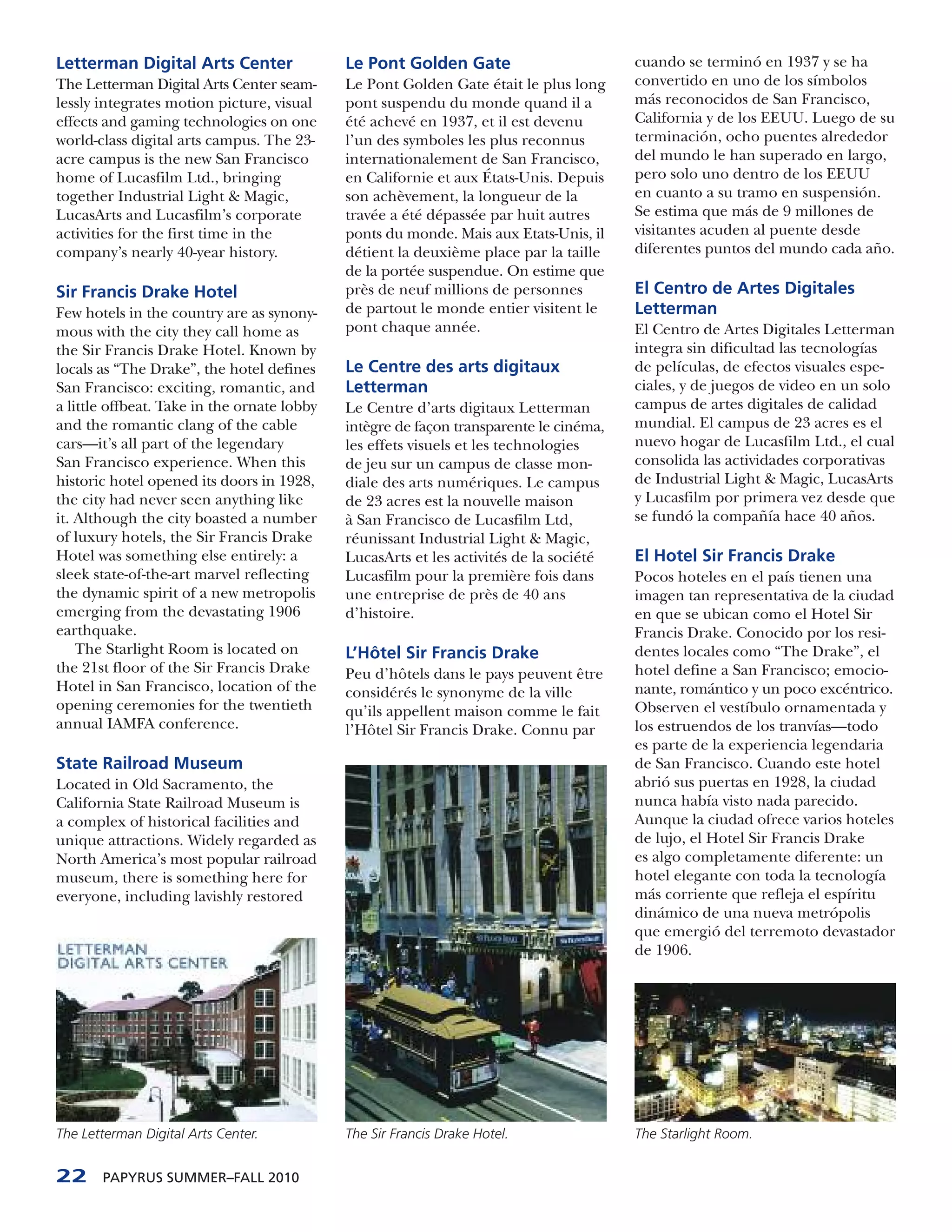 Letterman Digital Arts Center                Le Pont Golden Gate                        cuando se terminó en 1937 y se ha
The Letterman Digital Arts Center seam-      Le Pont Golden Gate était le plus long     convertido en uno de los símbolos
lessly integrates motion picture, visual     pont suspendu du monde quand il a          más reconocidos de San Francisco,
effects and gaming technologies on one       été achevé en 1937, et il est devenu       California y de los EEUU. Luego de su
world-class digital arts campus. The 23-     l’un des symboles les plus reconnus        terminación, ocho puentes alrededor
acre campus is the new San Francisco         internationalement de San Francisco,       del mundo le han superado en largo,
home of Lucasfilm Ltd., bringing             en Californie et aux États-Unis. Depuis    pero solo uno dentro de los EEUU
together Industrial Light & Magic,           son achèvement, la longueur de la          en cuanto a su tramo en suspensión.
LucasArts and Lucasfilm’s corporate          travée a été dépassée par huit autres      Se estima que más de 9 millones de
activities for the first time in the         ponts du monde. Mais aux Etats-Unis, il    visitantes acuden al puente desde
company’s nearly 40-year history.            détient la deuxième place par la taille    diferentes puntos del mundo cada año.
                                             de la portée suspendue. On estime que
Sir Francis Drake Hotel                      près de neuf millions de personnes         El Centro de Artes Digitales
Few hotels in the country are as synony-     de partout le monde entier visitent le     Letterman
mous with the city they call home as         pont chaque année.                         El Centro de Artes Digitales Letterman
the Sir Francis Drake Hotel. Known by                                                   integra sin dificultad las tecnologías
locals as “The Drake”, the hotel defines     Le Centre des arts digitaux                de películas, de efectos visuales espe-
San Francisco: exciting, romantic, and       Letterman                                  ciales, y de juegos de video en un solo
a little offbeat. Take in the ornate lobby   Le Centre d’arts digitaux Letterman        campus de artes digitales de calidad
and the romantic clang of the cable          intègre de façon transparente le cinéma,   mundial. El campus de 23 acres es el
cars—it’s all part of the legendary          les effets visuels et les technologies     nuevo hogar de Lucasfilm Ltd., el cual
San Francisco experience. When this          de jeu sur un campus de classe mon-        consolida las actividades corporativas
historic hotel opened its doors in 1928,     diale des arts numériques. Le campus       de Industrial Light & Magic, LucasArts
the city had never seen anything like        de 23 acres est la nouvelle maison         y Lucasfilm por primera vez desde que
it. Although the city boasted a number       à San Francisco de Lucasfilm Ltd,          se fundó la compañía hace 40 años.
of luxury hotels, the Sir Francis Drake      réunissant Industrial Light & Magic,
Hotel was something else entirely: a         LucasArts et les activités de la société   El Hotel Sir Francis Drake
sleek state-of-the-art marvel reflecting     Lucasfilm pour la première fois dans       Pocos hoteles en el país tienen una
the dynamic spirit of a new metropolis       une entreprise de près de 40 ans           imagen tan representativa de la ciudad
emerging from the devastating 1906           d’histoire.                                en que se ubican como el Hotel Sir
earthquake.                                                                             Francis Drake. Conocido por los resi-
    The Starlight Room is located on         L’Hôtel Sir Francis Drake                  dentes locales como “The Drake”, el
the 21st floor of the Sir Francis Drake      Peu d’hôtels dans le pays peuvent être     hotel define a San Francisco; emocio-
Hotel in San Francisco, location of the      considérés le synonyme de la ville         nante, romántico y un poco excéntrico.
opening ceremonies for the twentieth         qu’ils appellent maison comme le fait      Observen el vestíbulo ornamentada y
annual IAMFA conference.                     l’Hôtel Sir Francis Drake. Connu par       los estruendos de los tranvías—todo
                                                                                        es parte de la experiencia legendaria
State Railroad Museum                                                                   de San Francisco. Cuando este hotel
Located in Old Sacramento, the                                                          abrió sus puertas en 1928, la ciudad
California State Railroad Museum is                                                     nunca había visto nada parecido.
a complex of historical facilities and                                                  Aunque la ciudad ofrece varios hoteles
unique attractions. Widely regarded as                                                  de lujo, el Hotel Sir Francis Drake
North America’s most popular railroad                                                   es algo completamente diferente: un
museum, there is something here for                                                     hotel elegante con toda la tecnología
everyone, including lavishly restored                                                   más corriente que refleja el espíritu
                                                                                        dinámico de una nueva metrópolis
                                                                                        que emergió del terremoto devastador
                                                                                        de 1906.




The Letterman Digital Arts Center.           The Sir Francis Drake Hotel.               The Starlight Room.


22     PAPYRUS SUMMER–FALL 2010
 