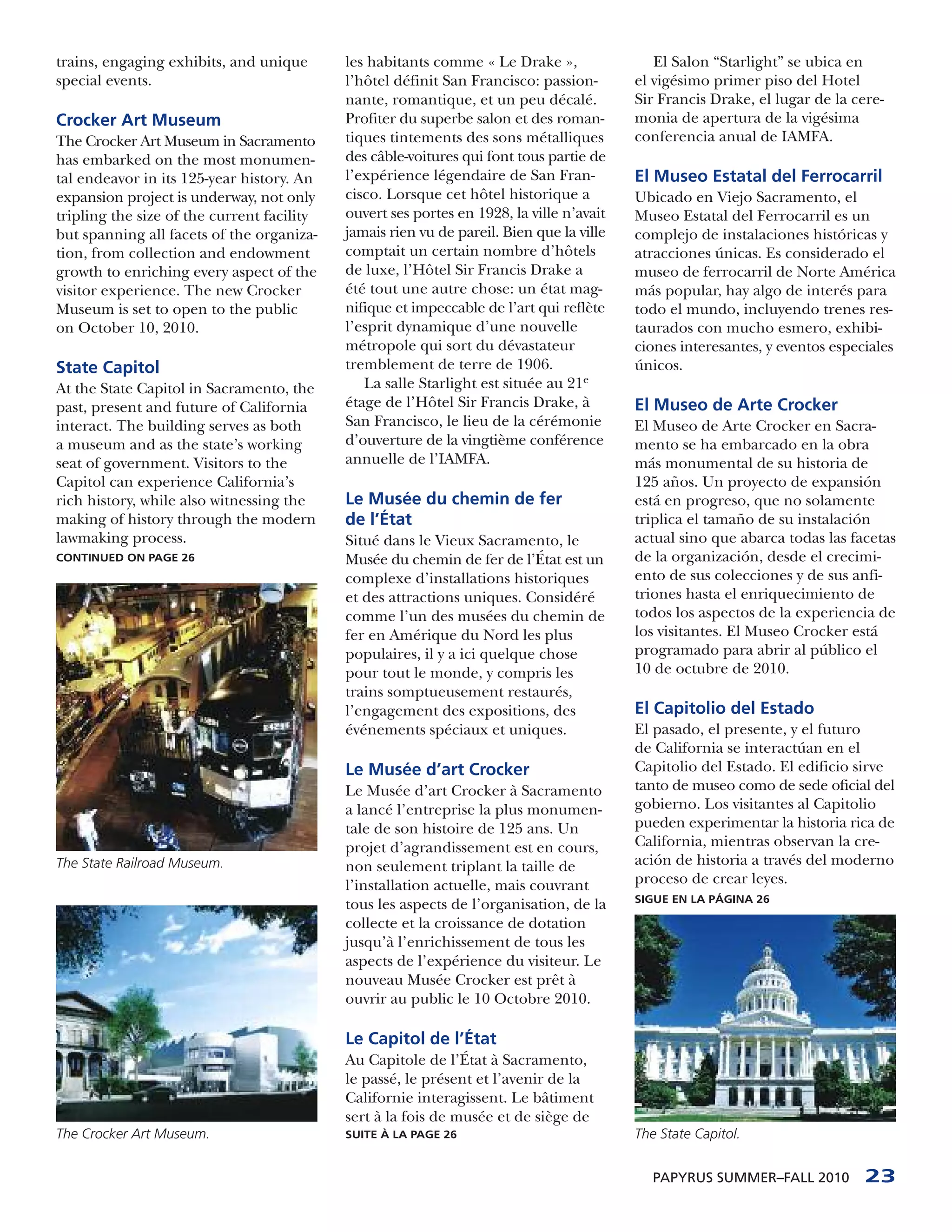 trains, engaging exhibits, and unique       les habitants comme « Le Drake »,                El Salon “Starlight” se ubica en
special events.                             l’hôtel définit San Francisco: passion-       el vigésimo primer piso del Hotel
                                            nante, romantique, et un peu décalé.          Sir Francis Drake, el lugar de la cere-
Crocker Art Museum                          Profiter du superbe salon et des roman-       monia de apertura de la vigésima
The Crocker Art Museum in Sacramento        tiques tintements des sons métalliques        conferencia anual de IAMFA.
has embarked on the most monumen-           des câble-voitures qui font tous partie de
tal endeavor in its 125-year history. An    l’expérience légendaire de San Fran-          El Museo Estatal del Ferrocarril
expansion project is underway, not only     cisco. Lorsque cet hôtel historique a         Ubicado en Viejo Sacramento, el
tripling the size of the current facility   ouvert ses portes en 1928, la ville n’avait   Museo Estatal del Ferrocarril es un
but spanning all facets of the organiza-    jamais rien vu de pareil. Bien que la ville   complejo de instalaciones históricas y
tion, from collection and endowment         comptait un certain nombre d’hôtels           atracciones únicas. Es considerado el
growth to enriching every aspect of the     de luxe, l’Hôtel Sir Francis Drake a          museo de ferrocarril de Norte América
visitor experience. The new Crocker         été tout une autre chose: un état mag-        más popular, hay algo de interés para
Museum is set to open to the public         nifique et impeccable de l’art qui reflète    todo el mundo, incluyendo trenes res-
on October 10, 2010.                        l’esprit dynamique d’une nouvelle             taurados con mucho esmero, exhibi-
                                            métropole qui sort du dévastateur             ciones interesantes, y eventos especiales
State Capitol                               tremblement de terre de 1906.                 únicos.
At the State Capitol in Sacramento, the        La salle Starlight est située au 21e
past, present and future of California      étage de l’Hôtel Sir Francis Drake, à         El Museo de Arte Crocker
interact. The building serves as both       San Francisco, le lieu de la cérémonie        El Museo de Arte Crocker en Sacra-
a museum and as the state’s working         d’ouverture de la vingtième conférence        mento se ha embarcado en la obra
seat of government. Visitors to the         annuelle de l’IAMFA.                          más monumental de su historia de
Capitol can experience California’s                                                       125 años. Un proyecto de expansión
rich history, while also witnessing the     Le Musée du chemin de fer                     está en progreso, que no solamente
making of history through the modern        de l’État                                     triplica el tamaño de su instalación
lawmaking process.                          Situé dans le Vieux Sacramento, le            actual sino que abarca todas las facetas
CONTINUED ON PAGE 26                        Musée du chemin de fer de l’État est un       de la organización, desde el crecimi-
                                            complexe d’installations historiques          ento de sus colecciones y de sus anfi-
                                            et des attractions uniques. Considéré         triones hasta el enriquecimiento de
                                            comme l’un des musées du chemin de            todos los aspectos de la experiencia de
                                            fer en Amérique du Nord les plus              los visitantes. El Museo Crocker está
                                            populaires, il y a ici quelque chose          programado para abrir al público el
                                            pour tout le monde, y compris les             10 de octubre de 2010.
                                            trains somptueusement restaurés,
                                            l’engagement des expositions, des             El Capitolio del Estado
                                            événements spéciaux et uniques.               El pasado, el presente, y el futuro
                                                                                          de California se interactúan en el
                                            Le Musée d’art Crocker                        Capitolio del Estado. El edificio sirve
                                            Le Musée d’art Crocker à Sacramento           tanto de museo como de sede oficial del
                                            a lancé l’entreprise la plus monumen-         gobierno. Los visitantes al Capitolio
                                            tale de son histoire de 125 ans. Un           pueden experimentar la historia rica de
                                            projet d’agrandissement est en cours,         California, mientras observan la cre-
The State Railroad Museum.                  non seulement triplant la taille de           ación de historia a través del moderno
                                            l’installation actuelle, mais couvrant        proceso de crear leyes.
                                                                                          SIGUE EN LA PÁGINA 26
                                            tous les aspects de l’organisation, de la
                                            collecte et la croissance de dotation
                                            jusqu’à l’enrichissement de tous les
                                            aspects de l’expérience du visiteur. Le
                                            nouveau Musée Crocker est prêt à
                                            ouvrir au public le 10 Octobre 2010.

                                            Le Capitol de l’État
                                            Au Capitole de l’État à Sacramento,
                                            le passé, le présent et l’avenir de la
                                            Californie interagissent. Le bâtiment
                                            sert à la fois de musée et de siège de
The Crocker Art Museum.                     SUITE À LA PAGE 26                            The State Capitol.


                                                                                             PAPYRUS SUMMER–FALL 2010         23
 