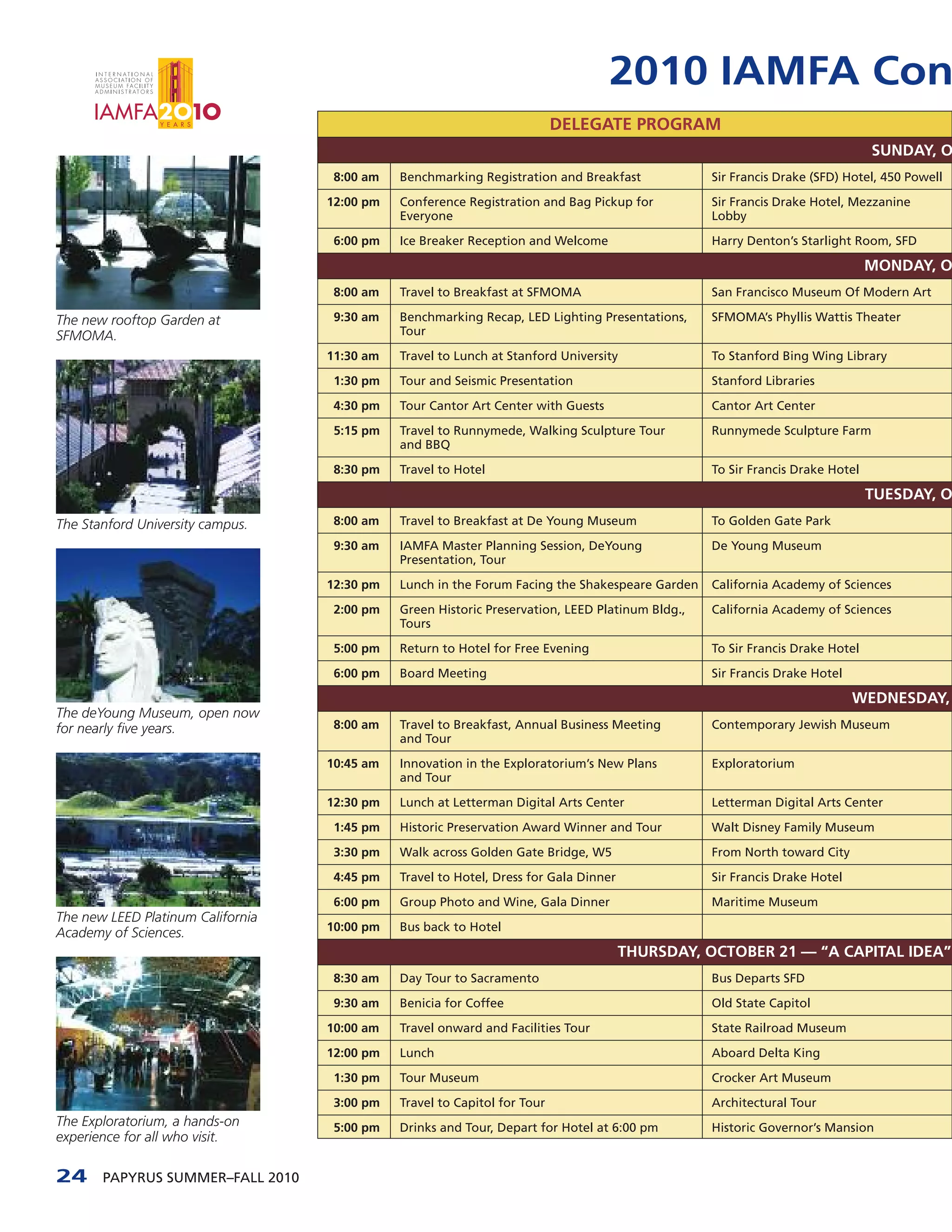 2010 IAMFA Con
                                                                           DELEGATE PROGRAM
                                                                                                                               SUNDAY, O
                                    8:00 am   Benchmarking Registration and Breakfast             Sir Francis Drake (SFD) Hotel, 450 Powell

                                   12:00 pm   Conference Registration and Bag Pickup for          Sir Francis Drake Hotel, Mezzanine
                                              Everyone                                            Lobby

                                    6:00 pm   Ice Breaker Reception and Welcome                   Harry Denton’s Starlight Room, SFD

                                                                                                                               MONDAY, O
                                    8:00 am   Travel to Breakfast at SFMOMA                       San Francisco Museum Of Modern Art

The new rooftop Garden at           9:30 am   Benchmarking Recap, LED Lighting Presentations,     SFMOMA’s Phyllis Wattis Theater
SFMOMA.                                       Tour

                                   11:30 am   Travel to Lunch at Stanford University              To Stanford Bing Wing Library

                                    1:30 pm   Tour and Seismic Presentation                       Stanford Libraries

                                    4:30 pm   Tour Cantor Art Center with Guests                  Cantor Art Center

                                    5:15 pm   Travel to Runnymede, Walking Sculpture Tour         Runnymede Sculpture Farm
                                              and BBQ

                                    8:30 pm   Travel to Hotel                                     To Sir Francis Drake Hotel

                                                                                                                               TUESDAY, O
The Stanford University campus.     8:00 am   Travel to Breakfast at De Young Museum              To Golden Gate Park

                                    9:30 am   IAMFA Master Planning Session, DeYoung              De Young Museum
                                              Presentation, Tour

                                   12:30 pm   Lunch in the Forum Facing the Shakespeare Garden    California Academy of Sciences

                                    2:00 pm   Green Historic Preservation, LEED Platinum Bldg.,   California Academy of Sciences
                                              Tours

                                    5:00 pm   Return to Hotel for Free Evening                    To Sir Francis Drake Hotel

                                    6:00 pm   Board Meeting                                       Sir Francis Drake Hotel

                                                                                                                            WEDNESDAY,
The deYoung Museum, open now
for nearly five years.              8:00 am   Travel to Breakfast, Annual Business Meeting        Contemporary Jewish Museum
                                              and Tour

                                   10:45 am   Innovation in the Exploratorium’s New Plans         Exploratorium
                                              and Tour

                                   12:30 pm   Lunch at Letterman Digital Arts Center              Letterman Digital Arts Center

                                    1:45 pm   Historic Preservation Award Winner and Tour         Walt Disney Family Museum

                                    3:30 pm   Walk across Golden Gate Bridge, W5                  From North toward City

                                    4:45 pm   Travel to Hotel, Dress for Gala Dinner              Sir Francis Drake Hotel

                                    6:00 pm   Group Photo and Wine, Gala Dinner                   Maritime Museum
The new LEED Platinum California
                                   10:00 pm   Bus back to Hotel
Academy of Sciences.
                                                                                       THURSDAY, OCTOBER 21 — “A CAPITAL IDEA”
                                    8:30 am   Day Tour to Sacramento                              Bus Departs SFD

                                    9:30 am   Benicia for Coffee                                  Old State Capitol

                                   10:00 am   Travel onward and Facilities Tour                   State Railroad Museum

                                   12:00 pm   Lunch                                               Aboard Delta King

                                    1:30 pm   Tour Museum                                         Crocker Art Museum

                                    3:00 pm   Travel to Capitol for Tour                          Architectural Tour
The Exploratorium, a hands-on       5:00 pm   Drinks and Tour, Depart for Hotel at 6:00 pm        Historic Governor’s Mansion
experience for all who visit.

24     PAPYRUS SUMMER–FALL 2010
 