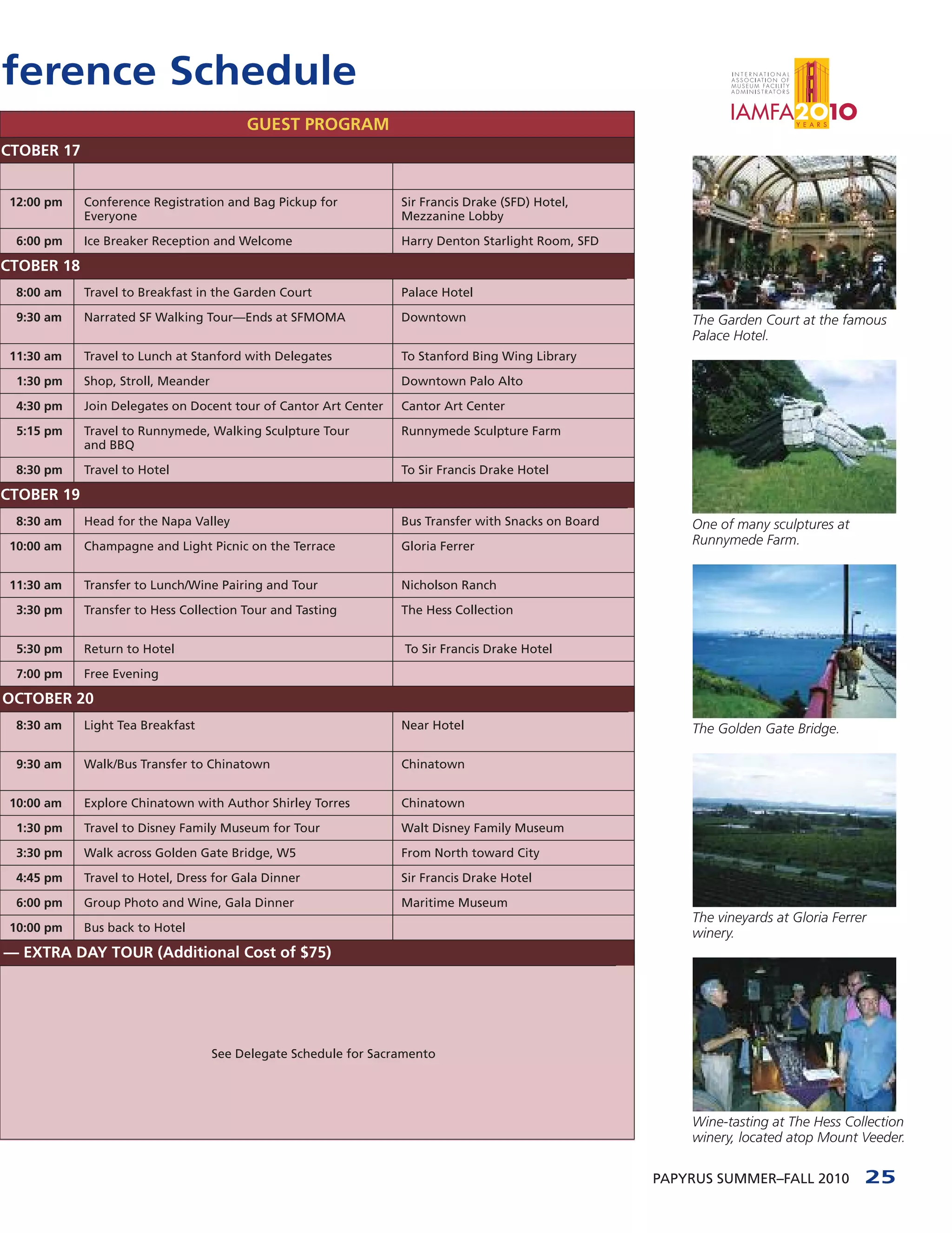 ference Schedule
                                         GUEST PROGRAM
CTOBER 17


 12:00 pm   Conference Registration and Bag Pickup for            Sir Francis Drake (SFD) Hotel,
            Everyone                                              Mezzanine Lobby

  6:00 pm   Ice Breaker Reception and Welcome                     Harry Denton Starlight Room, SFD

CTOBER 18
  8:00 am   Travel to Breakfast in the Garden Court               Palace Hotel

  9:30 am   Narrated SF Walking Tour—Ends at SFMOMA               Downtown                                The Garden Court at the famous
                                                                                                          Palace Hotel.
 11:30 am   Travel to Lunch at Stanford with Delegates            To Stanford Bing Wing Library

  1:30 pm   Shop, Stroll, Meander                                 Downtown Palo Alto

  4:30 pm   Join Delegates on Docent tour of Cantor Art Center    Cantor Art Center

  5:15 pm   Travel to Runnymede, Walking Sculpture Tour           Runnymede Sculpture Farm
            and BBQ

  8:30 pm   Travel to Hotel                                       To Sir Francis Drake Hotel

CTOBER 19
  8:30 am   Head for the Napa Valley                              Bus Transfer with Snacks on Board       One of many sculptures at
 10:00 am   Champagne and Light Picnic on the Terrace             Gloria Ferrer                           Runnymede Farm.


 11:30 am   Transfer to Lunch/Wine Pairing and Tour               Nicholson Ranch

  3:30 pm   Transfer to Hess Collection Tour and Tasting          The Hess Collection


  5:30 pm   Return to Hotel                                        To Sir Francis Drake Hotel

  7:00 pm   Free Evening

OCTOBER 20
  8:30 am   Light Tea Breakfast                                   Near Hotel                              The Golden Gate Bridge.

  9:30 am   Walk/Bus Transfer to Chinatown                        Chinatown


 10:00 am   Explore Chinatown with Author Shirley Torres          Chinatown

  1:30 pm   Travel to Disney Family Museum for Tour               Walt Disney Family Museum

  3:30 pm   Walk across Golden Gate Bridge, W5                    From North toward City

  4:45 pm   Travel to Hotel, Dress for Gala Dinner                Sir Francis Drake Hotel

  6:00 pm   Group Photo and Wine, Gala Dinner                     Maritime Museum
                                                                                                          The vineyards at Gloria Ferrer
 10:00 pm   Bus back to Hotel                                                                             winery.
— EXTRA DAY TOUR (Additional Cost of $75)




                                    See Delegate Schedule for Sacramento




                                                                                                          Wine-tasting at The Hess Collection
                                                                                                          winery, located atop Mount Veeder.

                                                                                                      PAPYRUS SUMMER–FALL 2010         25
 