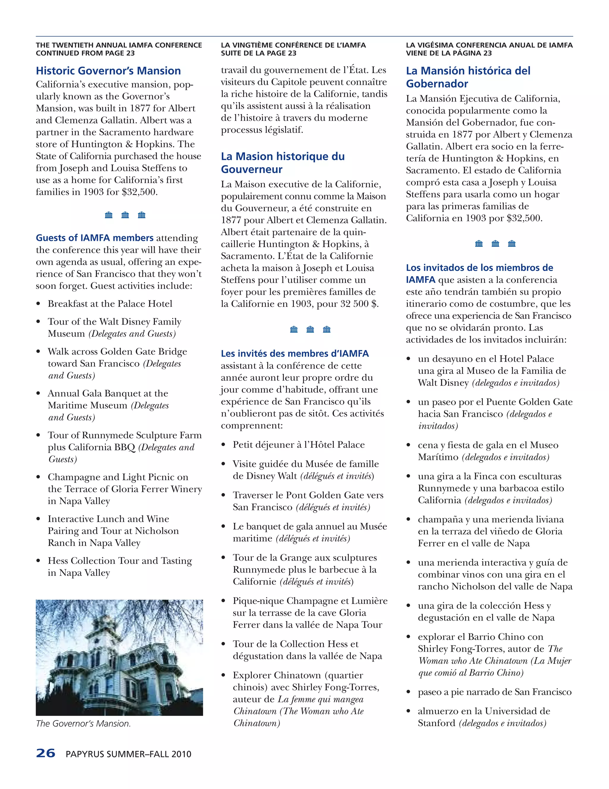 THE TWENTIETH ANNUAL IAMFA CONFERENCE      LA VINGTIÈME CONFÉRENCE DE L’IAMFA           LA VIGÉSIMA CONFERENCIA ANUAL DE IAMFA
CONTINUED FROM PAGE 23                     SUITE DE LA PAGE 23                          VIENE DE LA PÁGINA 23

Historic Governor’s Mansion                travail du gouvernement de l’État. Les       La Mansión histórica del
California’s executive mansion, pop-       visiteurs du Capitole peuvent connaître      Gobernador
ularly known as the Governor’s             la riche histoire de la Californie, tandis   La Mansión Ejecutiva de California,
Mansion, was built in 1877 for Albert      qu’ils assistent aussi à la réalisation      conocida popularmente como la
and Clemenza Gallatin. Albert was a        de l’histoire à travers du moderne           Mansión del Gobernador, fue con-
partner in the Sacramento hardware         processus législatif.                        struida en 1877 por Albert y Clemenza
store of Huntington & Hopkins. The                                                      Gallatin. Albert era socio en la ferre-
State of California purchased the house    La Masion historique du                      tería de Huntington & Hopkins, en
from Joseph and Louisa Steffens to         Gouverneur                                   Sacramento. El estado de California
use as a home for California’s first       La Maison executive de la Californie,        compró esta casa a Joseph y Louisa
families in 1903 for $32,500.              populairement connu comme la Maison          Steffens para usarla como un hogar
                                           du Gouverneur, a été construite en           para las primeras familias de
                                           1877 pour Albert et Clemenza Gallatin.       California en 1903 por $32,500.
                                           Albert était partenaire de la quin-
Guests of IAMFA members attending
                                           caillerie Huntington & Hopkins, à
the conference this year will have their
                                           Sacramento. L’État de la Californie
own agenda as usual, offering an expe-
                                           acheta la maison à Joseph et Louisa          Los invitados de los miembros de
rience of San Francisco that they won’t
                                           Steffens pour l’utiliser comme un            IAMFA que asisten a la conferencia
soon forget. Guest activities include:
                                           foyer pour les premières familles de         este año tendrán también su propio
• Breakfast at the Palace Hotel            la Californie en 1903, pour 32 500 $.        itinerario como de costumbre, que les
                                                                                        ofrece una experiencia de San Francisco
• Tour of the Walt Disney Family
                                                                                        que no se olvidarán pronto. Las
  Museum (Delegates and Guests)
                                                                                        actividades de los invitados incluirán:
• Walk across Golden Gate Bridge           Les invités des membres d’IAMFA
  toward San Francisco (Delegates                                                       • un desayuno en el Hotel Palace
                                           assistant à la conférence de cette
  and Guests)                                                                             una gira al Museo de la Familia de
                                           année auront leur propre ordre du
                                                                                          Walt Disney (delegados e invitados)
• Annual Gala Banquet at the               jour comme d’habitude, offrant une
  Maritime Museum (Delegates               expérience de San Francisco qu’ils           • un paseo por el Puente Golden Gate
  and Guests)                              n’oublieront pas de sitôt. Ces activités       hacia San Francisco (delegados e
                                           comprennent:                                   invitados)
• Tour of Runnymede Sculpture Farm
  plus California BBQ (Delegates and       • Petit déjeuner à l’Hôtel Palace            • cena y fiesta de gala en el Museo
  Guests)                                                                                 Marítimo (delegados e invitados)
                                           • Visite guidée du Musée de famille
• Champagne and Light Picnic on              de Disney Walt (délégués et invités)       • una gira a la Finca con esculturas
  the Terrace of Gloria Ferrer Winery                                                     Runnymede y una barbacoa estilo
                                           • Traverser le Pont Golden Gate vers           California (delegados e invitados)
  in Napa Valley
                                             San Francisco (délégués et invités)
• Interactive Lunch and Wine                                                            • champaña y una merienda liviana
  Pairing and Tour at Nicholson            • Le banquet de gala annuel au Musée           en la terraza del viñedo de Gloria
  Ranch in Napa Valley                       maritime (délégués et invités)               Ferrer en el valle de Napa
• Hess Collection Tour and Tasting         • Tour de la Grange aux sculptures           • una merienda interactiva y guía de
  in Napa Valley                             Runnymede plus le barbecue à la              combinar vinos con una gira en el
                                             Californie (délégués et invités)             rancho Nicholson del valle de Napa
                                           • Pique-nique Champagne et Lumière           • una gira de la colección Hess y
                                             sur la terrasse de la cave Gloria            degustación en el valle de Napa
                                             Ferrer dans la vallée de Napa Tour
                                                                                        • explorar el Barrio Chino con
                                           • Tour de la Collection Hess et                Shirley Fong-Torres, autor de The
                                             dégustation dans la vallée de Napa           Woman who Ate Chinatown (La Mujer
                                           • Explorer Chinatown (quartier                 que comió al Barrio Chino)
                                             chinois) avec Shirley Fong-Torres,         • paseo a pie narrado de San Francisco
                                             auteur de La femme qui mangea
                                             Chinatown (The Woman who Ate               • almuerzo en la Universidad de
The Governor’s Mansion.                      Chinatown)                                   Stanford (delegados e invitados)


26     PAPYRUS SUMMER–FALL 2010
 