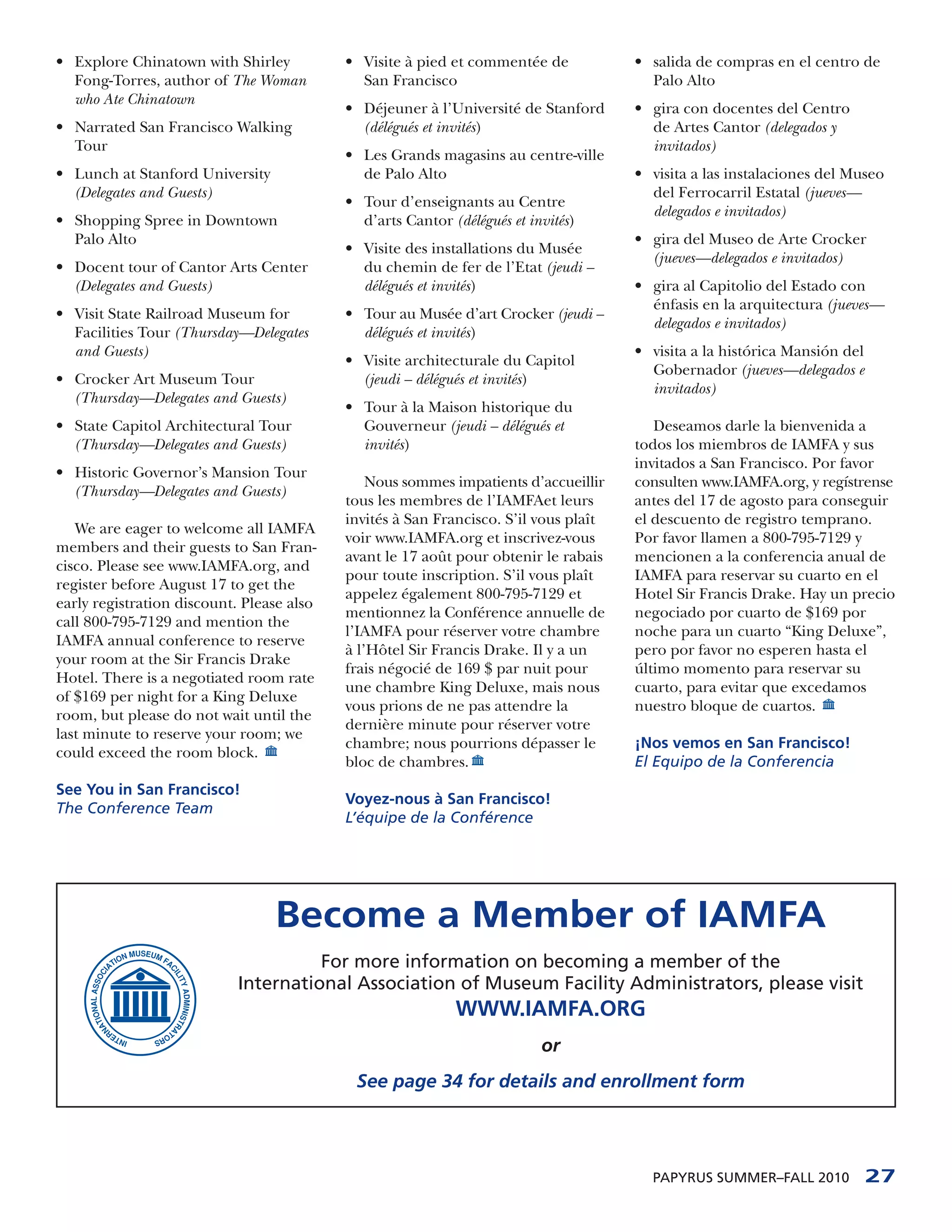 • Explore Chinatown with Shirley           • Visite à pied et commentée de            • salida de compras en el centro de
  Fong-Torres, author of The Woman           San Francisco                              Palo Alto
  who Ate Chinatown
                                           • Déjeuner à l’Université de Stanford      • gira con docentes del Centro
• Narrated San Francisco Walking             (délégués et invités)                      de Artes Cantor (delegados y
  Tour                                                                                  invitados)
                                           • Les Grands magasins au centre-ville
• Lunch at Stanford University               de Palo Alto                             • visita a las instalaciones del Museo
  (Delegates and Guests)                                                                del Ferrocarril Estatal (jueves—
                                           • Tour d’enseignants au Centre
                                                                                        delegados e invitados)
• Shopping Spree in Downtown                 d’arts Cantor (délégués et invités)
  Palo Alto                                                                           • gira del Museo de Arte Crocker
                                           • Visite des installations du Musée
                                                                                        (jueves—delegados e invitados)
• Docent tour of Cantor Arts Center          du chemin de fer de l’Etat (jeudi –
  (Delegates and Guests)                     délégués et invités)                     • gira al Capitolio del Estado con
                                                                                        énfasis en la arquitectura (jueves—
• Visit State Railroad Museum for          • Tour au Musée d’art Crocker (jeudi –
                                                                                        delegados e invitados)
  Facilities Tour (Thursday—Delegates        délégués et invités)
  and Guests)                                                                         • visita a la histórica Mansión del
                                           • Visite architecturale du Capitol
                                                                                        Gobernador (jueves—delegados e
• Crocker Art Museum Tour                    (jeudi – délégués et invités)
                                                                                        invitados)
  (Thursday—Delegates and Guests)
                                           • Tour à la Maison historique du
• State Capitol Architectural Tour           Gouverneur (jeudi – délégués et             Deseamos darle la bienvenida a
  (Thursday—Delegates and Guests)            invités)                                 todos los miembros de IAMFA y sus
                                                                                      invitados a San Francisco. Por favor
• Historic Governor’s Mansion Tour
                                               Nous sommes impatients d’accueillir    consulten www.IAMFA.org, y regístrense
  (Thursday—Delegates and Guests)
                                           tous les membres de l’IAMFAet leurs        antes del 17 de agosto para conseguir
                                           invités à San Francisco. S’il vous plaît   el descuento de registro temprano.
   We are eager to welcome all IAMFA
                                           voir www.IAMFA.org et inscrivez-vous       Por favor llamen a 800-795-7129 y
members and their guests to San Fran-
                                           avant le 17 août pour obtenir le rabais    mencionen a la conferencia anual de
cisco. Please see www.IAMFA.org, and
                                           pour toute inscription. S’il vous plaît    IAMFA para reservar su cuarto en el
register before August 17 to get the
                                           appelez également 800-795-7129 et          Hotel Sir Francis Drake. Hay un precio
early registration discount. Please also
                                           mentionnez la Conférence annuelle de       negociado por cuarto de $169 por
call 800-795-7129 and mention the
                                           l’IAMFA pour réserver votre chambre        noche para un cuarto “King Deluxe”,
IAMFA annual conference to reserve
                                           à l’Hôtel Sir Francis Drake. Il y a un     pero por favor no esperen hasta el
your room at the Sir Francis Drake
                                           frais négocié de 169 $ par nuit pour       último momento para reservar su
Hotel. There is a negotiated room rate
                                           une chambre King Deluxe, mais nous         cuarto, para evitar que excedamos
of $169 per night for a King Deluxe
                                           vous prions de ne pas attendre la          nuestro bloque de cuartos.
room, but please do not wait until the
                                           dernière minute pour réserver votre
last minute to reserve your room; we
                                           chambre; nous pourrions dépasser le        ¡Nos vemos en San Francisco!
could exceed the room block.
                                           bloc de chambres.                          El Equipo de la Conferencia
See You in San Francisco!
                                           Voyez-nous à San Francisco!
The Conference Team
                                           L’équipe de la Conférence




                                 Become a Member of IAMFA
                                     For more information on becoming a member of the
                           International Association of Museum Facility Administrators, please visit
                                                            WWW.IAMFA.ORG
                                                                          or
                                            See page 34 for details and enrollment form




                                                                                        PAPYRUS SUMMER–FALL 2010            27
 
