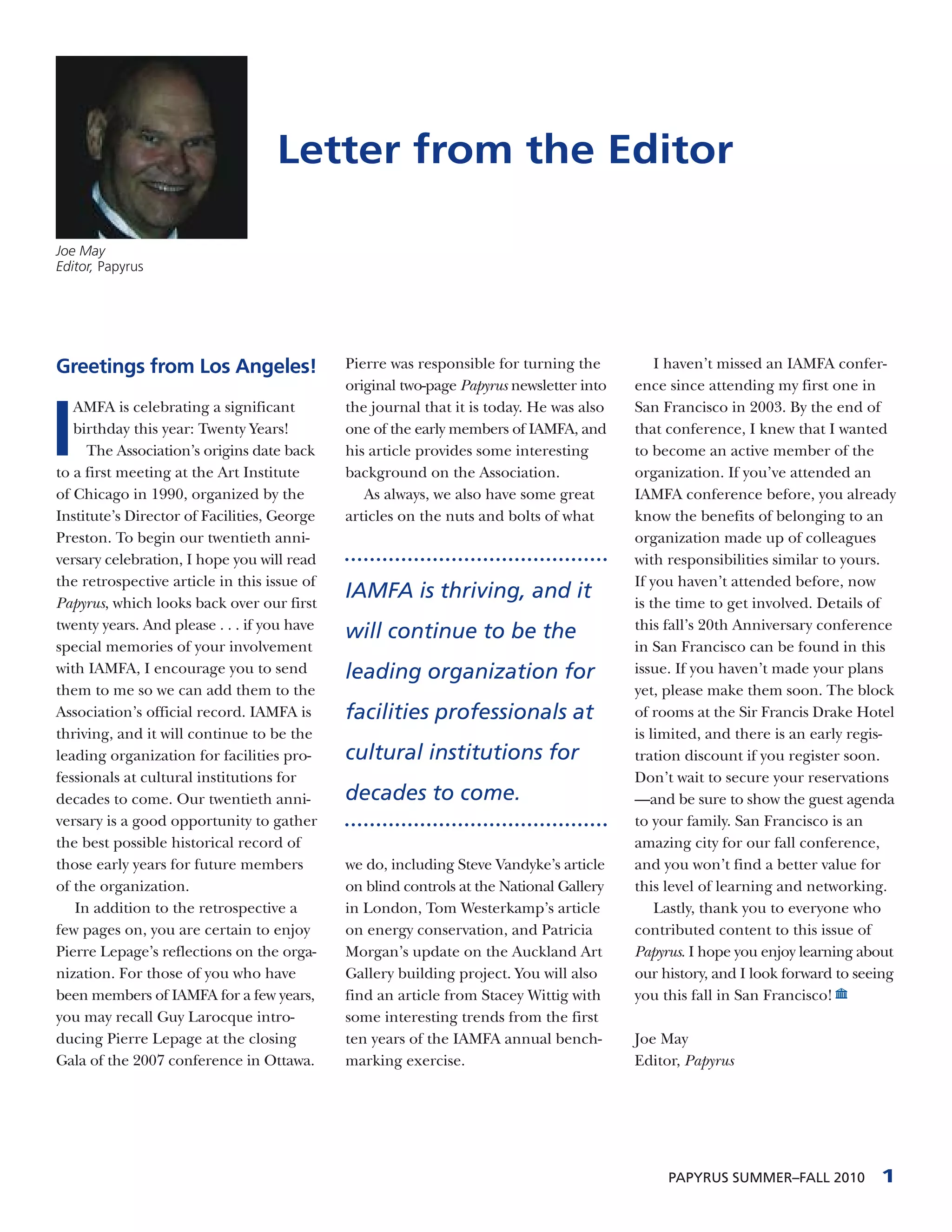 Letter from the Editor

Joe May
Editor, Papyrus




Greetings from Los Angeles!                  Pierre was responsible for turning the          I haven’t missed an IAMFA confer-
                                             original two-page Papyrus newsletter into   ence since attending my first one in



I
   AMFA is celebrating a significant         the journal that it is today. He was also   San Francisco in 2003. By the end of
   birthday this year: Twenty Years!         one of the early members of IAMFA, and      that conference, I knew that I wanted
     The Association’s origins date back     his article provides some interesting       to become an active member of the
to a first meeting at the Art Institute      background on the Association.              organization. If you’ve attended an
of Chicago in 1990, organized by the            As always, we also have some great       IAMFA conference before, you already
Institute’s Director of Facilities, George   articles on the nuts and bolts of what      know the benefits of belonging to an
Preston. To begin our twentieth anni-                                                    organization made up of colleagues
versary celebration, I hope you will read                                                with responsibilities similar to yours.
the retrospective article in this issue of                                               If you haven’t attended before, now
Papyrus, which looks back over our first
                                             IAMFA is thriving, and it                   is the time to get involved. Details of
twenty years. And please . . . if you have                                               this fall’s 20th Anniversary conference
                                             will continue to be the
special memories of your involvement                                                     in San Francisco can be found in this
with IAMFA, I encourage you to send          leading organization for                    issue. If you haven’t made your plans
them to me so we can add them to the                                                     yet, please make them soon. The block
Association’s official record. IAMFA is      facilities professionals at                 of rooms at the Sir Francis Drake Hotel
thriving, and it will continue to be the                                                 is limited, and there is an early regis-
leading organization for facilities pro-     cultural institutions for                   tration discount if you register soon.
fessionals at cultural institutions for                                                  Don’t wait to secure your reservations
decades to come. Our twentieth anni-         decades to come.                            —and be sure to show the guest agenda
versary is a good opportunity to gather                                                  to your family. San Francisco is an
the best possible historical record of                                                   amazing city for our fall conference,
those early years for future members         we do, including Steve Vandyke’s article    and you won’t find a better value for
of the organization.                         on blind controls at the National Gallery   this level of learning and networking.
   In addition to the retrospective a        in London, Tom Westerkamp’s article             Lastly, thank you to everyone who
few pages on, you are certain to enjoy       on energy conservation, and Patricia        contributed content to this issue of
Pierre Lepage’s reflections on the orga-     Morgan’s update on the Auckland Art         Papyrus. I hope you enjoy learning about
nization. For those of you who have          Gallery building project. You will also     our history, and I look forward to seeing
been members of IAMFA for a few years,       find an article from Stacey Wittig with     you this fall in San Francisco!
you may recall Guy Larocque intro-           some interesting trends from the first
ducing Pierre Lepage at the closing          ten years of the IAMFA annual bench-        Joe May
Gala of the 2007 conference in Ottawa.       marking exercise.                           Editor, Papyrus




                                                                                              PAPYRUS SUMMER–FALL 2010         1
 