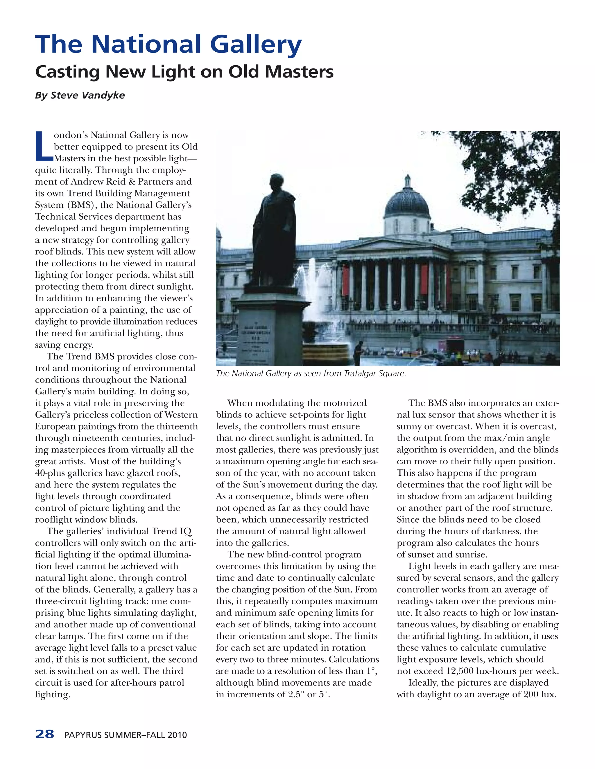 The National Gallery
Casting New Light on Old Masters
By Steve Vandyke




L
      ondon’s National Gallery is now
      better equipped to present its Old
      Masters in the best possible light—
quite literally. Through the employ-
ment of Andrew Reid & Partners and
its own Trend Building Management
System (BMS), the National Gallery’s
Technical Services department has
developed and begun implementing
a new strategy for controlling gallery
roof blinds. This new system will allow
the collections to be viewed in natural
lighting for longer periods, whilst still
protecting them from direct sunlight.
In addition to enhancing the viewer’s
appreciation of a painting, the use of
daylight to provide illumination reduces
the need for artificial lighting, thus
saving energy.
    The Trend BMS provides close con-
trol and monitoring of environmental
                                              The National Gallery as seen from Trafalgar Square.
conditions throughout the National
Gallery’s main building. In doing so,
it plays a vital role in preserving the          When modulating the motorized                   The BMS also incorporates an exter-
Gallery’s priceless collection of Western     blinds to achieve set-points for light          nal lux sensor that shows whether it is
European paintings from the thirteenth        levels, the controllers must ensure             sunny or overcast. When it is overcast,
through nineteenth centuries, includ-         that no direct sunlight is admitted. In         the output from the max/min angle
ing masterpieces from virtually all the       most galleries, there was previously just       algorithm is overridden, and the blinds
great artists. Most of the building’s         a maximum opening angle for each sea-           can move to their fully open position.
40-plus galleries have glazed roofs,          son of the year, with no account taken          This also happens if the program
and here the system regulates the             of the Sun’s movement during the day.           determines that the roof light will be
light levels through coordinated              As a consequence, blinds were often             in shadow from an adjacent building
control of picture lighting and the           not opened as far as they could have            or another part of the roof structure.
rooflight window blinds.                      been, which unnecessarily restricted            Since the blinds need to be closed
    The galleries’ individual Trend IQ        the amount of natural light allowed             during the hours of darkness, the
controllers will only switch on the arti-     into the galleries.                             program also calculates the hours
ficial lighting if the optimal illumina-         The new blind-control program                of sunset and sunrise.
tion level cannot be achieved with            overcomes this limitation by using the             Light levels in each gallery are mea-
natural light alone, through control          time and date to continually calculate          sured by several sensors, and the gallery
of the blinds. Generally, a gallery has a     the changing position of the Sun. From          controller works from an average of
three-circuit lighting track: one com-        this, it repeatedly computes maximum            readings taken over the previous min-
prising blue lights simulating daylight,      and minimum safe opening limits for             ute. It also reacts to high or low instan-
and another made up of conventional           each set of blinds, taking into account         taneous values, by disabling or enabling
clear lamps. The first come on if the         their orientation and slope. The limits         the artificial lighting. In addition, it uses
average light level falls to a preset value   for each set are updated in rotation            these values to calculate cumulative
and, if this is not sufficient, the second    every two to three minutes. Calculations        light exposure levels, which should
set is switched on as well. The third         are made to a resolution of less than 1°,       not exceed 12,500 lux-hours per week.
circuit is used for after-hours patrol        although blind movements are made                  Ideally, the pictures are displayed
lighting.                                     in increments of 2.5° or 5°.                    with daylight to an average of 200 lux.



28     PAPYRUS SUMMER–FALL 2010
 