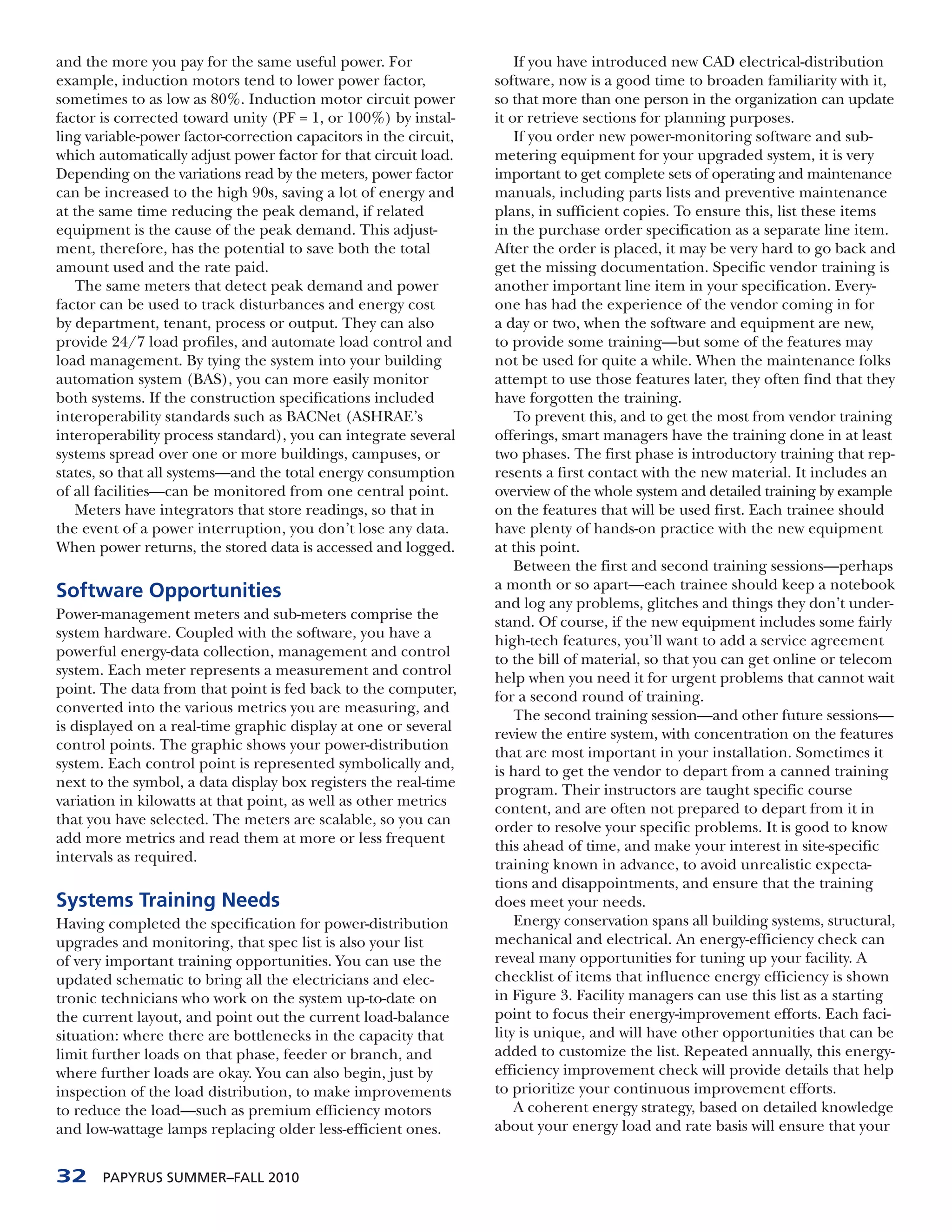 and the more you pay for the same useful power. For                    If you have introduced new CAD electrical-distribution
example, induction motors tend to lower power factor,              software, now is a good time to broaden familiarity with it,
sometimes to as low as 80%. Induction motor circuit power          so that more than one person in the organization can update
factor is corrected toward unity (PF = 1, or 100%) by instal-      it or retrieve sections for planning purposes.
ling variable-power factor-correction capacitors in the circuit,       If you order new power-monitoring software and sub-
which automatically adjust power factor for that circuit load.     metering equipment for your upgraded system, it is very
Depending on the variations read by the meters, power factor       important to get complete sets of operating and maintenance
can be increased to the high 90s, saving a lot of energy and       manuals, including parts lists and preventive maintenance
at the same time reducing the peak demand, if related              plans, in sufficient copies. To ensure this, list these items
equipment is the cause of the peak demand. This adjust-            in the purchase order specification as a separate line item.
ment, therefore, has the potential to save both the total          After the order is placed, it may be very hard to go back and
amount used and the rate paid.                                     get the missing documentation. Specific vendor training is
   The same meters that detect peak demand and power               another important line item in your specification. Every-
factor can be used to track disturbances and energy cost           one has had the experience of the vendor coming in for
by department, tenant, process or output. They can also            a day or two, when the software and equipment are new,
provide 24/7 load profiles, and automate load control and          to provide some training—but some of the features may
load management. By tying the system into your building            not be used for quite a while. When the maintenance folks
automation system (BAS), you can more easily monitor               attempt to use those features later, they often find that they
both systems. If the construction specifications included          have forgotten the training.
interoperability standards such as BACNet (ASHRAE’s                    To prevent this, and to get the most from vendor training
interoperability process standard), you can integrate several      offerings, smart managers have the training done in at least
systems spread over one or more buildings, campuses, or            two phases. The first phase is introductory training that rep-
states, so that all systems—and the total energy consumption       resents a first contact with the new material. It includes an
of all facilities—can be monitored from one central point.         overview of the whole system and detailed training by example
   Meters have integrators that store readings, so that in         on the features that will be used first. Each trainee should
the event of a power interruption, you don’t lose any data.        have plenty of hands-on practice with the new equipment
When power returns, the stored data is accessed and logged.        at this point.
                                                                       Between the first and second training sessions—perhaps
Software Opportunities                                             a month or so apart—each trainee should keep a notebook
                                                                   and log any problems, glitches and things they don’t under-
Power-management meters and sub-meters comprise the
                                                                   stand. Of course, if the new equipment includes some fairly
system hardware. Coupled with the software, you have a
                                                                   high-tech features, you’ll want to add a service agreement
powerful energy-data collection, management and control
                                                                   to the bill of material, so that you can get online or telecom
system. Each meter represents a measurement and control
                                                                   help when you need it for urgent problems that cannot wait
point. The data from that point is fed back to the computer,
                                                                   for a second round of training.
converted into the various metrics you are measuring, and
                                                                       The second training session—and other future sessions—
is displayed on a real-time graphic display at one or several
                                                                   review the entire system, with concentration on the features
control points. The graphic shows your power-distribution
                                                                   that are most important in your installation. Sometimes it
system. Each control point is represented symbolically and,
                                                                   is hard to get the vendor to depart from a canned training
next to the symbol, a data display box registers the real-time
                                                                   program. Their instructors are taught specific course
variation in kilowatts at that point, as well as other metrics
                                                                   content, and are often not prepared to depart from it in
that you have selected. The meters are scalable, so you can
                                                                   order to resolve your specific problems. It is good to know
add more metrics and read them at more or less frequent
                                                                   this ahead of time, and make your interest in site-specific
intervals as required.
                                                                   training known in advance, to avoid unrealistic expecta-
                                                                   tions and disappointments, and ensure that the training
Systems Training Needs                                             does meet your needs.
Having completed the specification for power-distribution              Energy conservation spans all building systems, structural,
upgrades and monitoring, that spec list is also your list          mechanical and electrical. An energy-efficiency check can
of very important training opportunities. You can use the          reveal many opportunities for tuning up your facility. A
updated schematic to bring all the electricians and elec-          checklist of items that influence energy efficiency is shown
tronic technicians who work on the system up-to-date on            in Figure 3. Facility managers can use this list as a starting
the current layout, and point out the current load-balance         point to focus their energy-improvement efforts. Each faci-
situation: where there are bottlenecks in the capacity that        lity is unique, and will have other opportunities that can be
limit further loads on that phase, feeder or branch, and           added to customize the list. Repeated annually, this energy-
where further loads are okay. You can also begin, just by          efficiency improvement check will provide details that help
inspection of the load distribution, to make improvements          to prioritize your continuous improvement efforts.
to reduce the load—such as premium efficiency motors                   A coherent energy strategy, based on detailed knowledge
and low-wattage lamps replacing older less-efficient ones.         about your energy load and rate basis will ensure that your


32     PAPYRUS SUMMER–FALL 2010
 