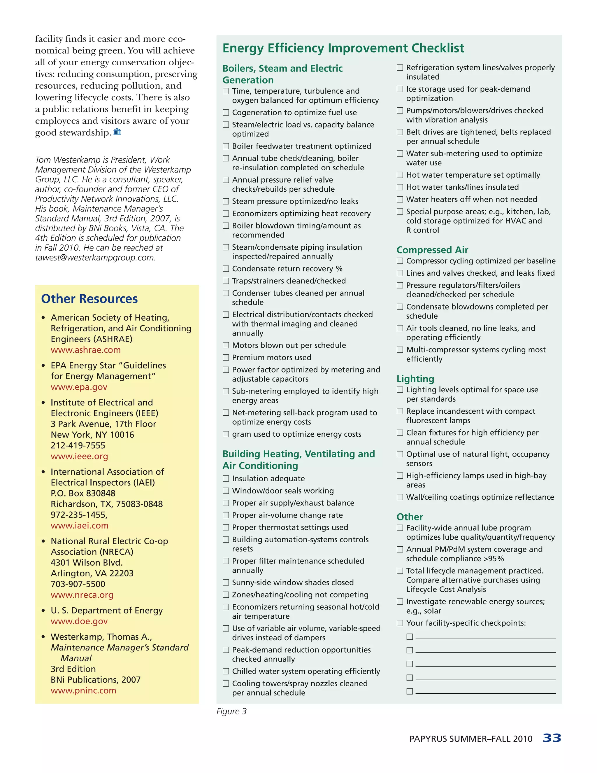 facility finds it easier and more eco-
nomical being green. You will achieve       Energy Efficiency Improvement Checklist
all of your energy conservation objec-                                                     □ Refrigeration system lines/valves properly
                                            Boilers, Steam and Electric
tives: reducing consumption, preserving                                                      insulated
                                            Generation
resources, reducing pollution, and          □ Time, temperature, turbulence and            □ Ice storage used for peak-demand
lowering lifecycle costs. There is also        oxygen balanced for optimum efficiency        optimization
a public relations benefit in keeping       □ Cogeneration to optimize fuel use            □ Pumps/motors/blowers/drives checked
employees and visitors aware of your                                                         with vibration analysis
                                            □ Steam/electric load vs. capacity balance
good stewardship.                              optimized                                   □ Belt drives are tightened, belts replaced
                                                                                             per annual schedule
                                            □ Boiler feedwater treatment optimized
                                                                                           □ Water sub-metering used to optimize
Tom Westerkamp is President, Work           □ Annual tube check/cleaning, boiler
                                                                                             water use
Management Division of the Westerkamp          re-insulation completed on schedule
                                                                                           □ Hot water temperature set optimally
Group, LLC. He is a consultant, speaker,    □ Annual pressure relief valve
author, co-founder and former CEO of           checks/rebuilds per schedule                □ Hot water tanks/lines insulated
Productivity Network Innovations, LLC.      □ Steam pressure optimized/no leaks            □ Water heaters off when not needed
His book, Maintenance Manager’s             □ Economizers optimizing heat recovery         □ Special purpose areas; e.g., kitchen, lab,
Standard Manual, 3rd Edition, 2007, is                                                       cold storage optimized for HVAC and
                                            □ Boiler blowdown timing/amount as
distributed by BNi Books, Vista, CA. The                                                     R control
4th Edition is scheduled for publication       recommended
in Fall 2010. He can be reached at          □ Steam/condensate piping insulation
                                                                                           Compressed Air
tawest@westerkampgroup.com.                    inspected/repaired annually                 □ Compressor cycling optimized per baseline
                                            □ Condensate return recovery %
                                                                                           □ Lines and valves checked, and leaks fixed
                                            □ Traps/strainers cleaned/checked
                                                                                           □ Pressure regulators/filters/oilers
                                            □ Condenser tubes cleaned per annual             cleaned/checked per schedule
 Other Resources                               schedule                                    □ Condensate blowdowns completed per
                                            □ Electrical distribution/contacts checked       schedule
 • American Society of Heating,
                                               with thermal imaging and cleaned
   Refrigeration, and Air Conditioning                                                     □ Air tools cleaned, no line leaks, and
                                               annually
   Engineers (ASHRAE)                                                                        operating efficiently
                                            □ Motors blown out per schedule
   www.ashrae.com                                                                          □ Multi-compressor systems cycling most
                                            □ Premium motors used                            efficiently
 • EPA Energy Star “Guidelines              □ Power factor optimized by metering and
   for Energy Management”                      adjustable capacitors                       Lighting
   www.epa.gov                              □ Sub-metering employed to identify high       □ Lighting levels optimal for space use

 • Institute of Electrical and                 energy areas                                  per standards
   Electronic Engineers (IEEE)              □ Net-metering sell-back program used to       □ Replace incandescent with compact

   3 Park Avenue, 17th Floor                   optimize energy costs                         fluorescent lamps
   New York, NY 10016                       □ gram used to optimize energy costs           □ Clean fixtures for high efficiency per

   212-419-7555                                                                              annual schedule
   www.ieee.org                             Building Heating, Ventilating and              □ Optimal use of natural light, occupancy
                                            Air Conditioning                                 sensors
 • International Association of                                                            □ High-efficiency lamps used in high-bay
                                            □ Insulation adequate
   Electrical Inspectors (IAEI)                                                              areas
                                            □ Window/door seals working
   P.O. Box 830848                                                                         □ Wall/ceiling coatings optimize reflectance
   Richardson, TX, 75083-0848               □ Proper air supply/exhaust balance
   972-235-1455,                            □ Proper air-volume change rate                Other
   www.iaei.com                             □ Proper thermostat settings used              □ Facility-wide annual lube program
                                            □ Building automation-systems controls           optimizes lube quality/quantity/frequency
 • National Rural Electric Co-op
   Association (NRECA)                         resets                                      □ Annual PM/PdM system coverage and
                                            □ Proper filter maintenance scheduled            schedule compliance >95%
   4301 Wilson Blvd.
   Arlington, VA 22203                         annually                                    □ Total lifecycle management practiced.
                                            □ Sunny-side window shades closed                Compare alternative purchases using
   703-907-5500
                                                                                             Lifecycle Cost Analysis
   www.nreca.org                            □ Zones/heating/cooling not competing
                                                                                           □ Investigate renewable energy sources;
                                            □ Economizers returning seasonal hot/cold
 • U. S. Department of Energy                                                                e.g., solar
                                               air temperature
   www.doe.gov                                                                             □ Your facility-specific checkpoints:
                                            □ Use of variable air volume, variable-speed
 • Westerkamp, Thomas A.,                      drives instead of dampers                     □ ——————————————————
   Maintenance Manager’s Standard           □ Peak-demand reduction opportunities            □ ——————————————————
     Manual                                    checked annually
                                                                                             □ ——————————————————
   3rd Edition                              □ Chilled water system operating efficiently
   BNi Publications, 2007                                                                    □ ——————————————————
                                            □ Cooling towers/spray nozzles cleaned
   www.pninc.com                               per annual schedule                           □ ——————————————————


                                           Figure 3


                                                                                              PAPYRUS SUMMER–FALL 2010                33
 