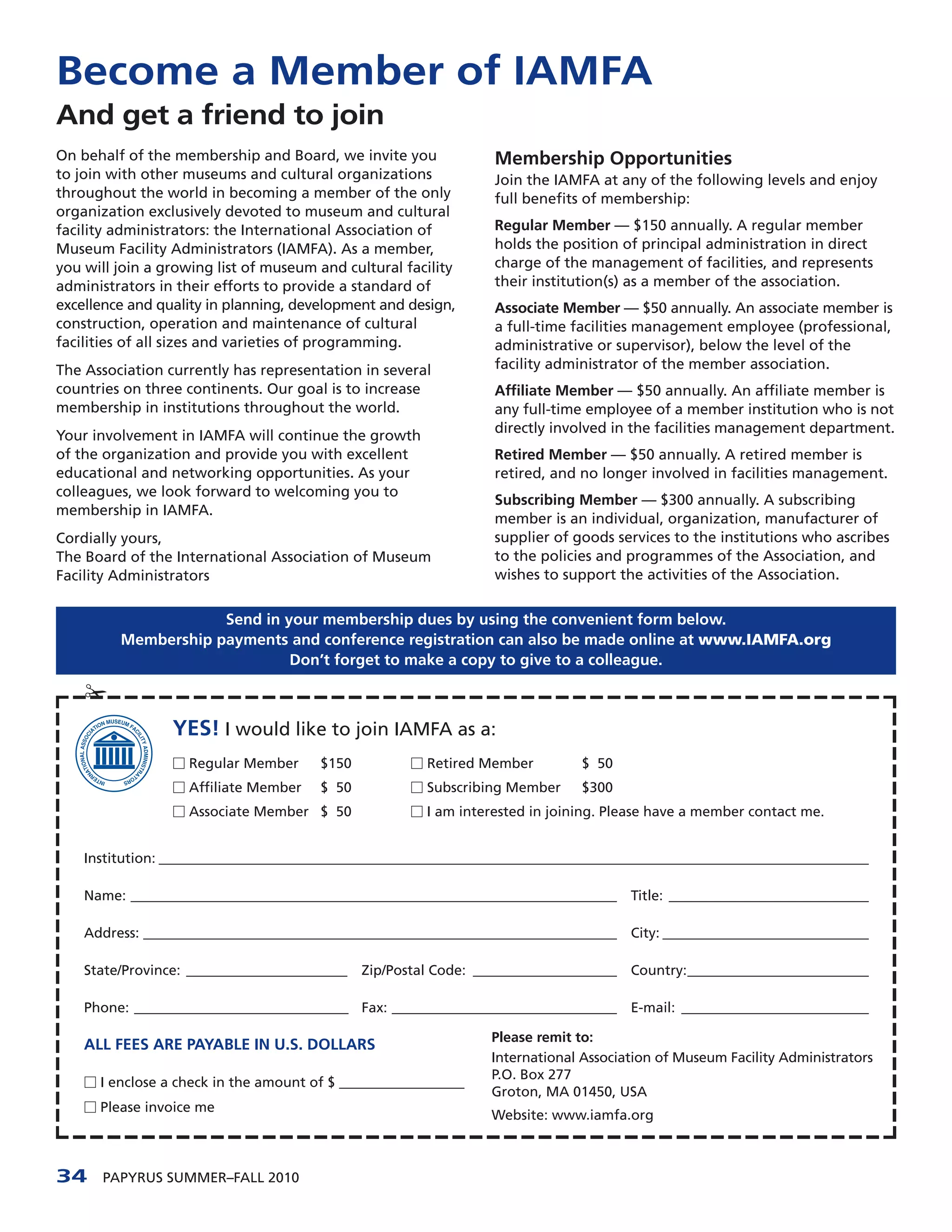 Become a Member of IAMFA
And get a friend to join
On behalf of the membership and Board, we invite you                  Membership Opportunities
to join with other museums and cultural organizations                 Join the IAMFA at any of the following levels and enjoy
throughout the world in becoming a member of the only                 full benefits of membership:
organization exclusively devoted to museum and cultural
facility administrators: the International Association of             Regular Member — $150 annually. A regular member
Museum Facility Administrators (IAMFA). As a member,                  holds the position of principal administration in direct
you will join a growing list of museum and cultural facility          charge of the management of facilities, and represents
administrators in their efforts to provide a standard of              their institution(s) as a member of the association.
excellence and quality in planning, development and design,           Associate Member — $50 annually. An associate member is
construction, operation and maintenance of cultural                   a full-time facilities management employee (professional,
facilities of all sizes and varieties of programming.                 administrative or supervisor), below the level of the
The Association currently has representation in several               facility administrator of the member association.
countries on three continents. Our goal is to increase                Affiliate Member — $50 annually. An affiliate member is
membership in institutions throughout the world.                      any full-time employee of a member institution who is not
                                                                      directly involved in the facilities management department.
Your involvement in IAMFA will continue the growth
of the organization and provide you with excellent                    Retired Member — $50 annually. A retired member is
educational and networking opportunities. As your                     retired, and no longer involved in facilities management.
colleagues, we look forward to welcoming you to
                                                                      Subscribing Member — $300 annually. A subscribing
membership in IAMFA.
                                                                      member is an individual, organization, manufacturer of
Cordially yours,                                                      supplier of goods services to the institutions who ascribes
The Board of the International Association of Museum                  to the policies and programmes of the Association, and
Facility Administrators                                               wishes to support the activities of the Association.


                     Send in your membership dues by using the convenient form below.
         Membership payments and conference registration can also be made online at www.IAMFA.org
                              Don’t forget to make a copy to give to a colleague.

    ¡
                  YES! I would like to join IAMFA as a:
                  Ⅺ Regular Member        $150          Ⅺ Retired Member            $ 50
                  Ⅺ Affiliate Member      $ 50          Ⅺ Subscribing Member        $300
                  Ⅺ Associate Member $ 50               Ⅺ I am interested in joining. Please have a member contact me.


    Institution: __________________________________________________________________________________________________________________

    Name: ______________________________________________________________________________     Title: ________________________________

    Address: ____________________________________________________________________________    City: _________________________________

    State/Province: _______________________      Zip/Postal Code: _______________________    Country:_____________________________

    Phone: _____________________________________ Fax: ____________________________________   E-mail: ______________________________

                                                                     Please remit to:
    ALL FEES ARE PAYABLE IN U.S. DOLLARS
                                                                     International Association of Museum Facility Administrators
                                                                     P.O. Box 277
    Ⅺ I enclose a check in the amount of $ ____________________
                                                                     Groton, MA 01450, USA
    Ⅺ Please invoice me
                                                                     Website: www.iamfa.org



34     PAPYRUS SUMMER–FALL 2010
 